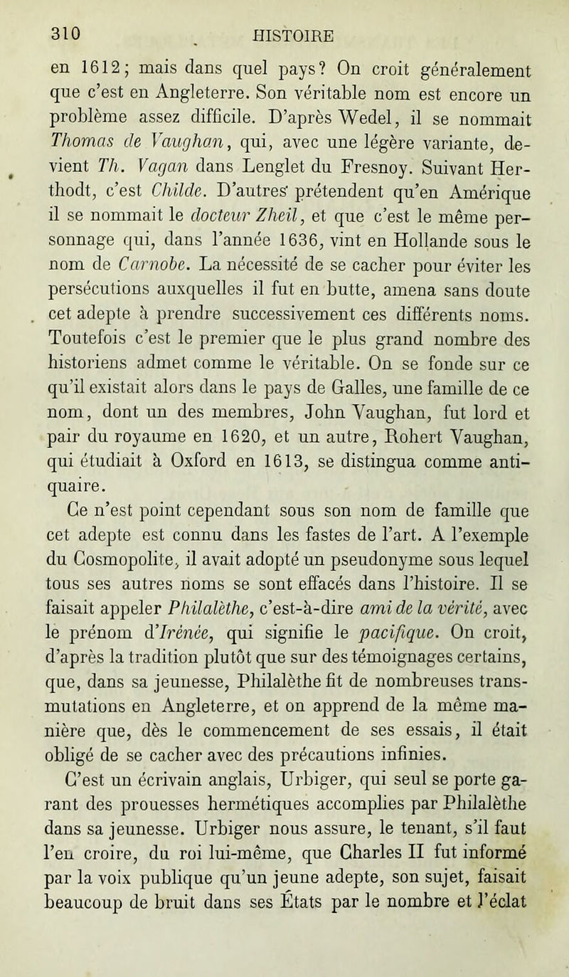 en 1612 ; mais dans quel pays ? On croit généralement que c’est en Angleterre. Son véritable nom est encore un problème assez difficile. D’après Wedel, il se nommait Thomas de Vaughan, qui, avec une légère variante, de- vient Th. Vagan dans Lenglet du Fresnoy. Suivant Her- thodt, c’est Childe. D’autres’ prétendent qu’en Amérique il se nommait le docteur Zheil, et que c’est le même per- sonnage qui, dans l’année 1636, vint en Hollande sous le nom de Carnobe. La nécessité de se cacher pour éviter les persécutions auxquelles il fut en butte, amena sans doute cet adepte à prendre successivement ces différents noms. Toutefois c’est le premier que le plus grand nombre des historiens admet comme le véritable. On se fonde sur ce qu’il existait alors dans le pays de Galles, une famille de ce nom, dont un des membres, John Vaughan, fut lord et pair du royaume en 1620, et un autre, Robert Vaughan, qui étudiait h Oxford en 1613, se distingua comme anti- quaire. Ce n’est point cependant sous son nom de famille que cet adepte est connu dans les fastes de l’art. A l’exemple du Cosmopolite, il avait adopté un pseudonyme sous lequel tous ses autres noms se sont effacés dans l’histoire. Il se faisait appeler Philalèthe, c’est-à-dire ami de la vérité, avec le prénom à’Irènce, qui signifie le pacifique. On croit, d’après la tradition plutôt que sur des témoignages certains, que, dans sa jeunesse, Philalèthe fit de nombreuses trans- mutations en Angleterre, et on apprend de la même ma- nière que, dès le commencement de ses essais, il était obligé de se cacher avec des précautions infinies. C’est un écrivain anglais, Urbiger, qui seul se porte ga- rant des prouesses hermétiques accomplies par Philalèthe dans sa jeunesse. Urbiger nous assure, le tenant, s’il faut l’en croire, du roi lui-même, que Charles II fut informé par la voix publique qu’un jeune adepte, son sujet, faisait beaucoup de bruit dans ses États par le nombre et l’éclat