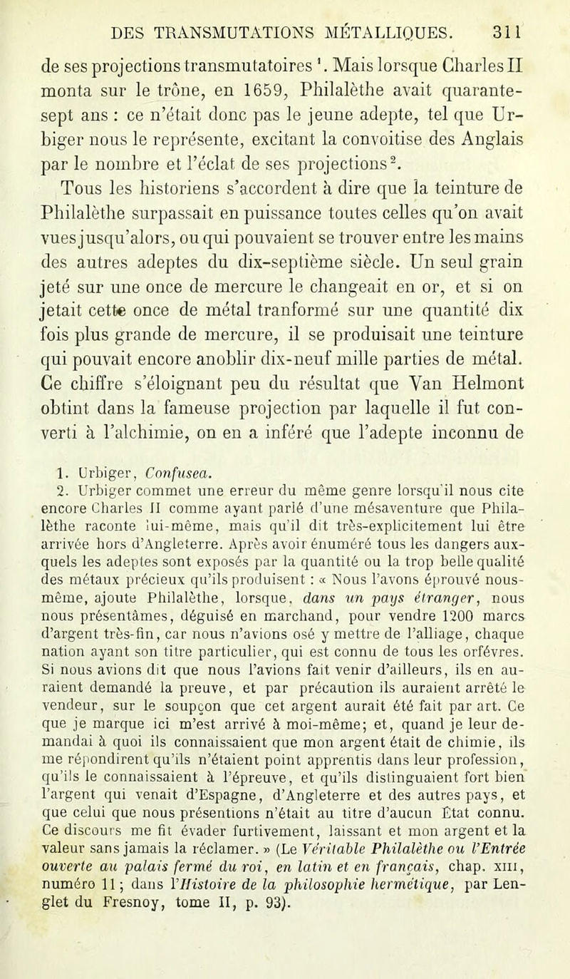 de ses projections transmutatoires Mais lorsque Charles II monta sur le trône, en 1659, Philalèthe avait quarante- sept ans : ce n’était donc pas le jeune adepte, tel que Ur- biger nous le représente, excitant la convoitise des Anglais par le nombre et l’éclat de ses projections^. Tous les historiens s’accordent à dire que la teinture de Philalèthe surpassait en puissance toutes celles qu’on avait vnes jusqu’alors, ou qui pouvaient se trouver entre les mains des autres adeptes du dix-septième siècle. Un seul grain jeté sur une once de mercure le changeait en or, et si on jetait cette once de métal tranformé sur une quantité dix fois plus grande de mercure, il se produisait une teinture qui pouvait encore anoblir dix-neuf mille parties de métal. Ce chiffre s’éloignant peu du résultat que Van Helmont obtint dans la fameuse projection par laquelle il fut con- verti à l’alchimie, on en a inféré que l’adepte inconnu de 1. Urbiger, Cnnfusea. 2. Urbiger commet une erreur du même genre lorsqu'il nous cite encore Charles 11 comme ayant parlé d’une mésaventure que Phila- lèthe raconte lui-même, mais qu'il dit très-explicitement lui être arrivée hors d’Angleterre. Après avoir énuméré tous les dangers aux- quels les adeptes sont exposés par la quantité ou la trop belle qualité des métaux précieux qu’ils produisent : « Nous l’avons éprouvé nous- même, ajoute Philalèthe, lorsque, dans un pays étranger, nous nous présentâmes, déguisé en marchand, pour vendre 1200 marcs d’argent très-fin, car nous n’avions osé y mettre de l’alliage, chaque nation ayant son titre particulier, qui est connu de tous les orfèvres. Si nous avions dit que nous l’avions fait venir d’ailleurs, ils en au- raient demandé la preuve, et par précaution ils auraient arrêté le vendeur, sur le soupçon que cet argent aurait été fait par art. Ce que je marque ici m’est arrivé à moi-même; et, quand je leur de- mandai à quoi ils connaissaient que mon argent était de chimie, ils me répondirent qu’ils n’étaient point apprentis dans leur profession, qu’ils le connaissaient à l’épreuve, et qu’ils dislinguaient fort bien l’argent qui venait d’Espagne, d’Angleterre et des autres pays, et que celui que nous présentions n’était au titre d’aucun Etat connu. Ce discours me fit évader furtivement, laissant et mon argent et la valeur sans jamais la réclamer. » (Le Véritable Philalèthe ou l’Entrée ouverte au palais fermé du roi, en latin et en français, chap. xiii, numéro 11 ; dans VHistoire de la philosophie hermétique, par Len- glet du Fresnoy, tome II, p. 93).