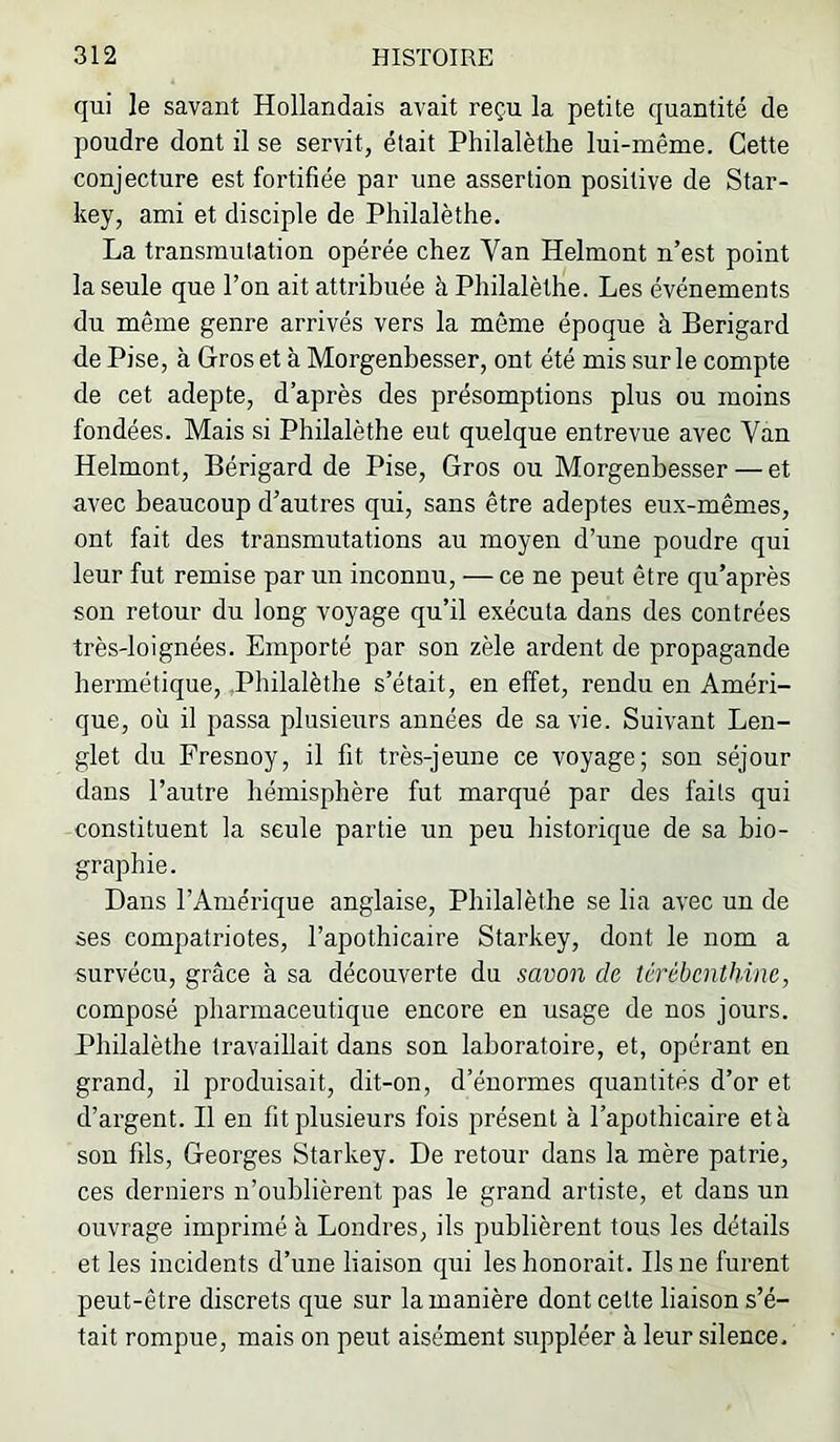 qui le savant Hollandais avait reçu la petite quantité de poudre dont il se servit, était Philalètlie lui-même. Cette conjecture est fortifiée par une assertion positive de Star- key, ami et disciple de Philalèthe. La transmutation opérée chez Van Helmont n’est point la seule que l’on ait attribuée à Philalèthe. Les événements du même genre arrivés vers la même époque à Berigard de Pise, à Gros et à Morgenbesser, ont été mis sur le compte de cet adepte, d’après des présomptions plus ou moins fondées. Mais si Philalèthe eut quelque entrevue avec Van Helmont, Bérigard de Pise, Gros ou Morgenbesser — et avec beaucoup d’autres qui, sans être adeptes eux-mêmes, ont fait des transmutations au moyen d’une poudre qui leur fut remise par un inconnu, — ce ne peut être qu’après son retour du long voyage qu’il exécuta dans des contrées très'loignées. Emporté par son zèle ardent de propagande hermétique, .Philalèthe s’était, en effet, rendu en Améri- que, où il passa plusieiirs années de sa vie. Suivant Len- glet du Fresnoy, il fit très-jeune ce voyage; son séjour dans l’autre hémisphère fut marqué par des faits qui constituent la seule partie un peu historique de sa bio- graphie. Dans l’Amérique anglaise, Philalèthe se lia avec un de ses compatriotes, l’apothicaire Starkey, dont le nom a survécu, grâce à sa découverte du savon de térébenthine, composé pharmaceutique encore en usage de nos jours. Philalèthe travaillait dans son laboratoire, et, opérant en grand, il produisait, dit-on, d’énormes quantités d’or et d’ai'gent. Il en fit plusieurs fois présent à l’apothicaire et à son fils, Georges Starkey. De retour dans la mère patrie, ces derniers n’oublièrent pas le grand artiste, et dans un ouvrage imprimé à Londres, ils publièrent tous les détails et les incidents d’une liaison qui les honorait. Ils ne furent peut-être discrets que sur la manière dont cette liaison s’é- tait rompue, mais on peut aisément suppléer à leur silence.