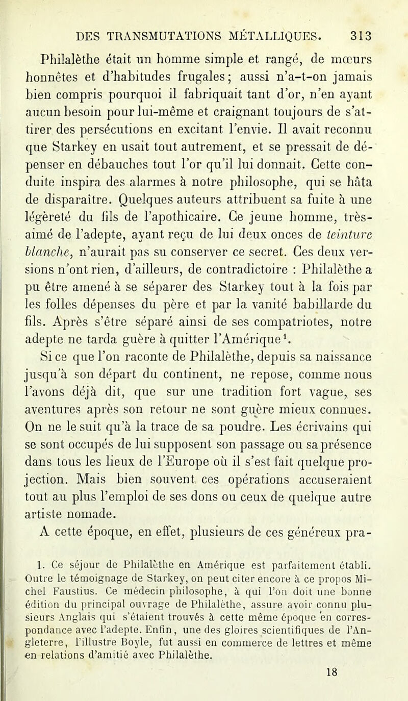 Philalèthe était un homme simple et rangé, de mœurs honnêtes et d’habitndes frugales ; aussi n’a-t-on jamais bien compris ponrquoi il fabriquait tant d’or, n’en ayant aucun besoin pour lui-même et craignant tonjonrs de s’at- tirer des persécutions en excitant l’envie. Il avait reconnu que Starkey en usait tout autrement, et se pressait de dé- penser en débauches tout l’or qu’il lui donnait. Cette con- duite inspira des alarmes à notre philosophe, qui se hâta de disparaître. Quelques auteurs attribuent sa fuite à une légèreté du fils de l’apothicaire. Ce jeune homme, très- aimé de l’adepte, ayant reçu de lui deux onces de teinture blanche, n’aurait pas su conserver ce secret. Ces deux ver- sions n’ont rien, d’ailleurs, de contradictoire : Philalèthe a pu être amené à se séparer des Starkey tout à la fois par les folles dépenses du père et par la vanité babillarde du fils. Après s’être séparé ainsi de ses compatriotes, notre adepte ne tarda guère à quitter l’Amérique L Si ce que l’on raconte de Philalèthe, depuis sa naissance jusqu’à son départ du continent, ne repose, comme nous l’avons déjà dit, que sur une tradition fort vague, ses aventures après son retour ne sont guère mieux connues. On ne le suit qu’à la trace de sa poudre. Les écrivains qui se sont occupés de lui supposent son passage ou sa présence dans tous les lieux de l’Europe où il s’est fait quelque pro- jection. Mais bien souvent ces opérations accuseraient tout au plus l’emploi de ses dons ou ceux de quelque autre artiste nomade. A cette époque, en efi’et, plusieurs de ces généreux pra- 1. Ce séjour de Philalèthe en Amérique est parfaitement établi. Outre le témoignage de Starkey, on peut citer encore à ce i>ropos Mi- chel Fauslius. Ce médecin philosophe, à qui l’on doit une bonne édition du principal ouvrage de Philalèthe, assure avoir connu plu- sieurs .Anglais qui s’étaient trouvés à cette même époque 'en corres- pondance avec l’adepte. Enfin, une des gloires scientifiques de l’An- gleterre, l'illustre Boyle, fut aussi en commerce de lettres et même en relations d’amitié avec Philalèthe. 18