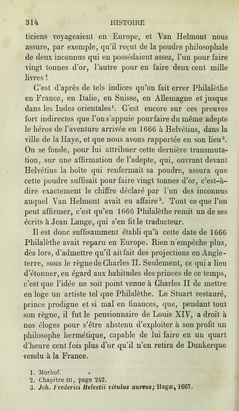 ticiens voyageaient en Europe, et Van Helmont nous assure, par exemple, qu’il reçut de la poudre philosophale de deux inconnus qui en possédaient assez, l’un pour faire vingt tonnes d’or, l’autre pour en faire deux cent mille hvres ! C’est d’après de tels indices qu’on fait errer Philalètlie en France, en Italie, en Suisse, en Allemagne et jusque dans les Indes orientales^ C’est encore sur ces preuves fort indirectes que l’on s’appuie pourfaire du même adepte le héros de l’aventure arrivée en 1666 à Helvétius, dans la ville de la Haye, et que nous avons rapportée eu son lieu^ On se fonde, pour lui attribuer cette dernière transmuta- tion, sur une affirmation de l’adepte, qui, ouvrant devant Helvétius la boîte qui renfermait sa poudre, assura que cette poudre suffisait pour faire vingt tonnes d’or, c’est-à- dire exactement le chiffre déclaré par l’un des inconnus auquel Van Helmont avait eu affaire^. Tout ce que l’on peut affirmer, c’est qu’en 1666 Philalèthe remit un de ses écrits à Jean Lange, qui s’en fit le traducteur. Il est donc suffisamment établi qu’à cette date de 1666 Philalèthe avait reparu en Europe. Rien n'empêche plus, dès lors, d’admettre qu’il ait fait des projections en Angle- terre, sous le règne de Charles H. Seulement, ce qui a lieu d’étonner, eu égard aux habitudes des princes de ce temps, c’est que l’idée ne soit point venue à Charles II de mettre en loge un artiste tel que Philalèthe. Le Stuart restauré, prince prodigue et si mal en finances, que, pendant tout son règne, il fut le pensionnaire de Louis XIV, a droit à nos éloges pour s’être abstenu d’exploiter à son profit un philosophe liermétique, capable de lui faire en un quart d’heure cent fois plus d’or qu’il n’en retira de Dunkerque vendu à la France. ]. Morhof. » 2. Chapitre m, page 242. 3. Joh. Frederici Helvetii vitulus aureus; Hagæ, 1667.