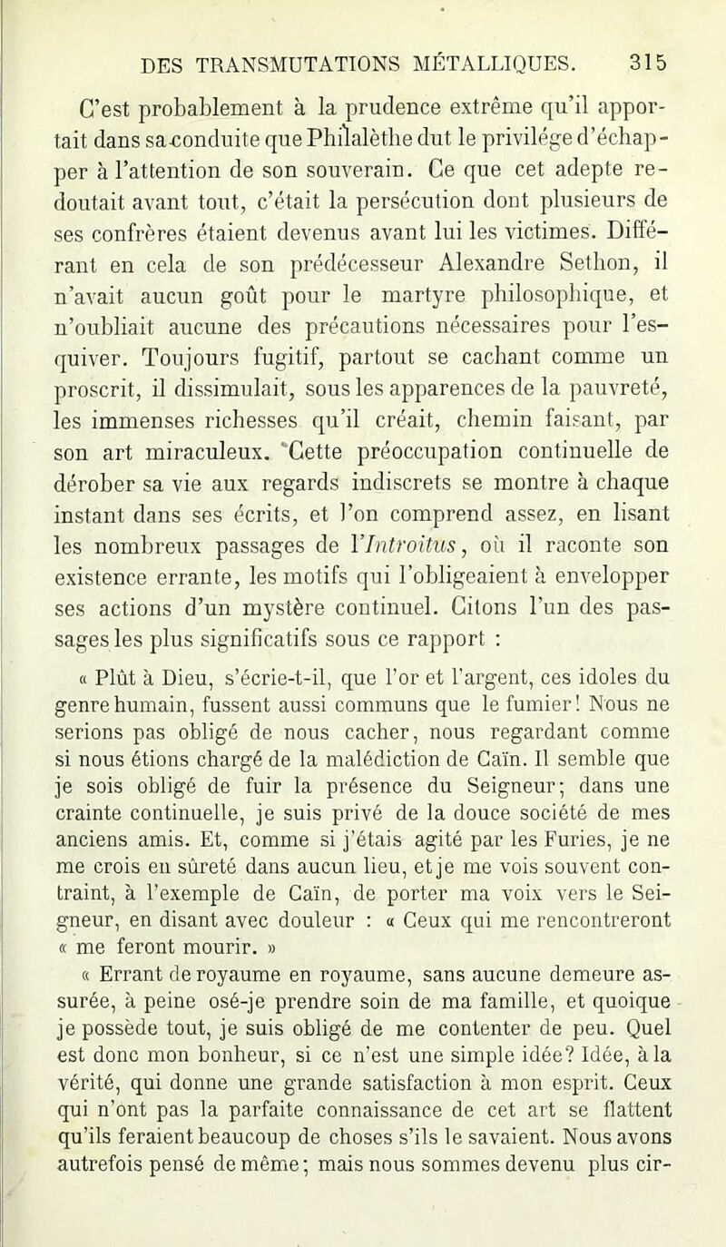 C’est probablement à la prudence extrême qu’il appor- tait dans sanondnite que Philalèthe dut le privilège d’échap- per à l’attention de son souverain. Ce que cet adepte re- doutait avant tout, c’était la persécution dont plusieurs de ses confrères étaient devenus avant lui les victimes. Diffé- rant en cela de son prédécesseur Alexandre Sethon, il n’avait aucun goût pour le martyre philosophique, et n’oubliait aucune des précautions nécessaires pour l’es- quiver. Toujours fugitif, partout se cachant comme un proscrit, il dis.simulait, sous les apparences de la pauvreté, les immenses richesses qu’il créait, chemin faisant, par son art miraculeux. 'Cette préoccupation continuelle de dérober sa vie aux regards indiscrets se montre à chaque instant dans ses écrits, et l’on comprend assez, en lisant les nombreux passages de VIntroüus, où il raconte son e.xistence errante, les motifs qui l’obligeaient à envelopper ses actions d’un mystère continuel. Citons l’un des pas- sages les plus significatifs sous ce rapport : « Plût à Dieu, s’écrie-t-il, que l’or et l’argent, ces idoles du genre humain, fussent aussi communs que le fumier! Nous ne serions pas obligé de nous cacher, nous regardant comme si nous étions chargé de la malédiction de Caïn. Il semble que je sois obligé de fuir la présence du Seigneur; dans une crainte continuelle, je suis privé de la douce société de mes anciens amis. Et, comme si j’étais agité par les Furies, je ne me crois en sûreté dans aucun lieu, et je me vois souvent con- traint, à l’exemple de Caïn, de porter ma voix vers le Sei- gneur, en disant avec douleur : « Ceux qui me rencontreront « me feront mourir. » 8 Errant de royaume en royaume, sans aucune demeure as- surée, à peine osé-je prendre soin de ma famille, et quoique je possède tout, je suis obligé de me contenter de peu. Quel est donc mon bonheur, si ce n’est une simple idée? Idée, à la vérité, qui donne une grande satisfaction à mon esprit. Ceux qui n’ont pas la parfaite connaissance de cet art se flattent qu’ils feraient beaucoup de choses s’ils le savaient. Nous avons autrefois pensé de même ; mais nous sommes devenu plus cir-