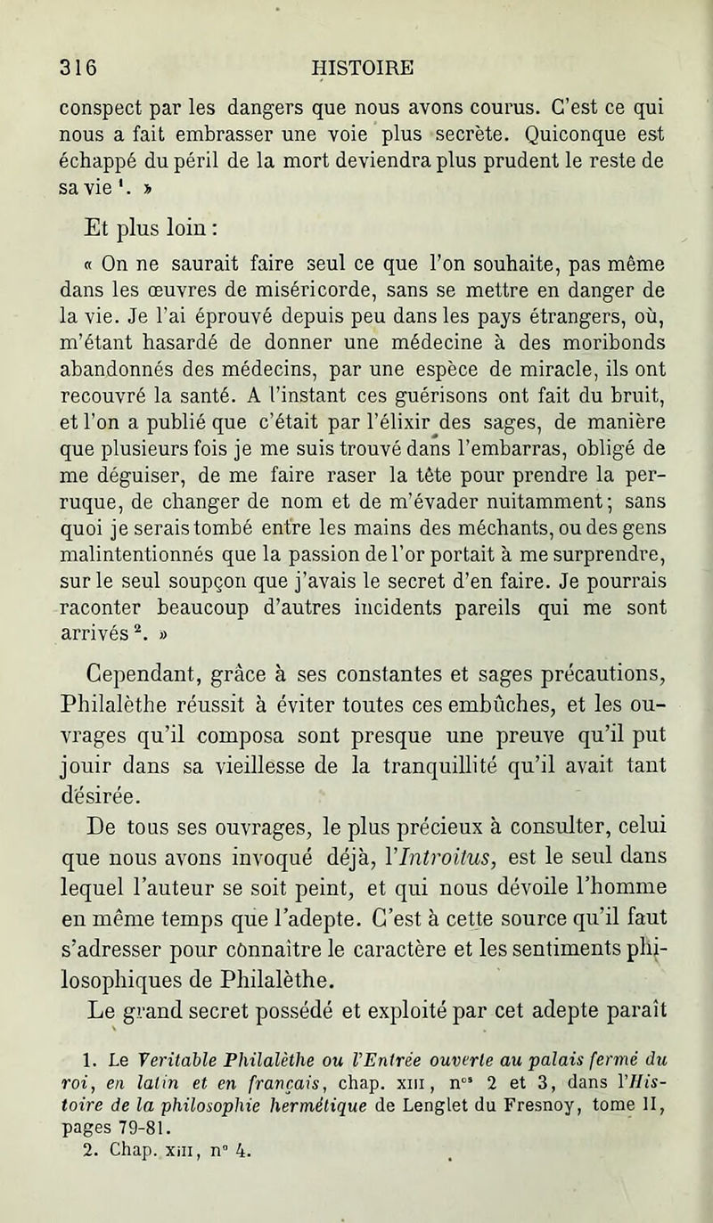 conspect par les dangers que nous avons courus. C’est ce qui nous a fait embrasser une voie plus secrète. Quiconque est échappé du péril de la mort deviendra plus prudent le reste de sa vie '. y> Et plus loin : « On ne saurait faire seul ce que l’on souhaite, pas même dans les œuvres de miséricorde, sans se mettre en danger de la vie. Je l’ai éprouvé depuis peu dans les pays étrangers, où, m’étant hasardé de donner une médecine à des moribonds abandonnés des médecins, par une espèce de miracle, ils ont recouvré la santé. A l’instant ces guérisons ont fait du bruit, et l’on a publié que c’était par l’élixir des sages, de manière que plusieurs fois je me suis trouvé dans l’embarras, obligé de me déguiser, de me faire raser la tête pour prendre la per- ruque, de changer de nom et de m’évader nuitamment; sans quoi je serais tombé entre les mains des méchants, ou des gens malintentionnés que la passion de l’or portait à me surprendre, sur le seul soupçon que j’avais le secret d’en faire. Je pourrais raconter beaucoup d’autres incidents pareils qui me sont arrivés » Cependant, grâce à ses constantes et sages précautions, Philalèthe réussit à éviter toutes ces embûches, et les ou- vrages qu’il composa sont presque une preuve qu’il put jouir dans sa vieillesse de la tranquillité qu’il avait tant désirée. De tous ses ouvrages, le plus précieux à consulter, celui que nous avons invoqué déjà, VIntroitus, est le seul dans lequel l’auteur se soit peint, et qui nous dévoile l’homme en même temps que l’adepte. C’est à cette source qu’il faut s’adresser pour connaître le caractère et les sentiments phi- losophiques de Philalèthe. Le grand secret possédé et exploité par cet adepte paraît 1. Le Véritable Philalèthe ou l’Entrée ouverte au palais fermé du roi, en latin et en français, chap. xm, 2 et 3, dans Vllis- toire de la philosophie hermétique de Lenglet du Fresnoy, tome II, pages 79-81. 2. Chap. Xiii, n” 4.