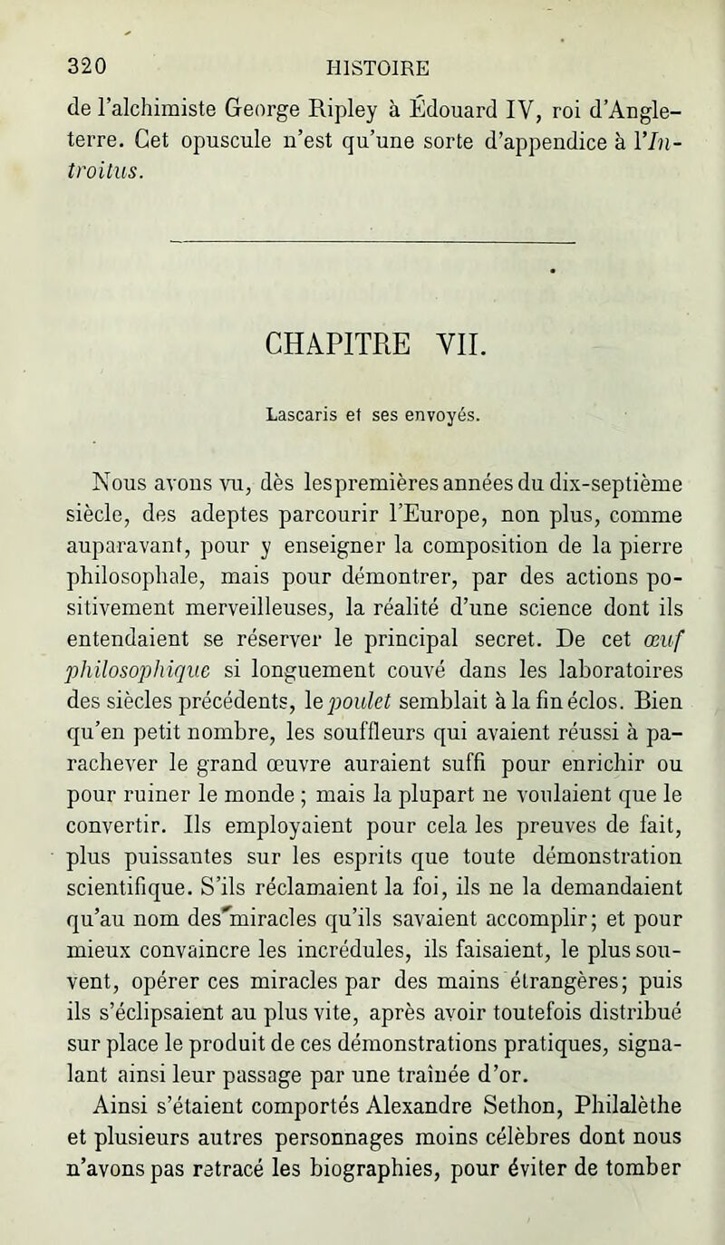 de l’alchimiste George Ripley à Édouard IV, roi d’Angle- terre. Get opuscule n’est qu’une sorte d’appendice à l’In- troitus. CHAPITRE VIL Lascaris et ses envoyés. Nous avons vu, dès lespremières années du dix-septième siècle, des adeptes parcourir l’Europe, non plus, comme auparavant, pour y enseigner la composition de la pierre philosophale, mais pour démontrer, par des actions po- sitivement merveilleuses, la réalité d’une science dont ils entendaient se réserver le principal secret. De cet œuf philosophique si longuement couvé dans les laboratoires des siècles précédents, \epoulet semblait à la fin éclos. Bien qu’en petit nombre, les souffleurs qui avaient réussi à pa- rachever le grand œuvre auraient suffi pour enrichir ou pour ruiner le monde ; mais la plupart ne voulaient que le convertir. Ils employaient pour cela les preuves de fait, plus puissantes sur les esprits que toute démonstration scientifique. S’ils réclamaient la foi, ils ne la demandaient qu’au nom desTniracles qu’ils savaient accomplir; et pour mieux convaincre les incrédules, ils faisaient, le plus sou- vent, opérer ces miracles par des mains étrangères; puis ils s’éclipsaient au plus vite, après avoir toutefois distribué sur place le produit de ces démonstrations pratiques, signa- lant ainsi leur passage par une traînée d’or. Ainsi s’étaient comportés Alexandre Sethon, Philalèthe et plusieurs autres personnages moins célèbres dont nous n’avons pas retracé les biographies, pour éviter de tomber