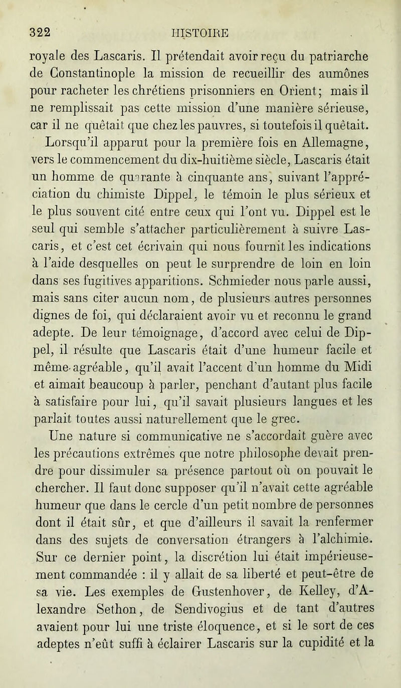 royale des Lascaris. Il prétendait avoir reçu du patriarche de Constantinople la mission de recueillir des aumônes pour racheter les chrétiens prisonniers en Orient; mais il ne remplissait pas cette mission d’une manière sérieuse, car il ne quêtait que chez les pauvres, si toutefois il quêtait. Lorsqu’il apparut pour la première fois en Allemagne, vers le commencement du dix-huitième siècle, Lascaris était un homme de quarante à cinquante ans, suivant l’appré- ciation du chimiste Dippel, le témoin le plus sérieux et le plus souvent cité entre ceux qui l’ont vu. Dippel est le seul qui semble s’attacher particulièrement à suivre Las- caris, et c’est cet écrivain qui nous fournit les indications à l’aide desquelles on peut le surprendre de loin en loin dans ses fugitives apparitions. Schmieder nous parle aussi, mais sans citer aucun nom, de plusieurs autres personnes dignes de foi, qui déclaraient avoir vu et reconnu le grand adepte. De leur témoignage, d’accord avec celui de Dip- pel, il résulte que Lascaris était d’une humeur facile et même- agréable, qu’il avait l’accent d’un homme du Midi et aimait beaucoup à parler, penchant d’autant plus facile à satisfaire pour lui, qu’il savait plusieurs langues et les parlait toutes aussi naturellement que le grec. Une nature si communicative ne s’accordait guère avec les précautions extrêmes que notre jjhilosophe devait pren- dre pour dissimuler sa présence partout où on pouvait le chercher. Il faut donc supposer qu’il n’avait cette agréable humeur que dans le cercle d’un petit nombre de personnes dont il était sûr, et que d’ailleurs il savait la renfermer dans des sujets de conversation étrangers à l’alchimie. Sur ce dernier point, la discrétion lui était impérieuse- ment commandée : il y allait de sa liberté et peut-être de sa vie. Les exemples de Gustenhover, de Kelley, d’A- lexandre Sethon, de Sendivogius et de tant d’autres avaient pour lui une triste éloquence, et si le sort de ces adeptes n’eût suffi à éclairer Lascaris sur la cupidité et la