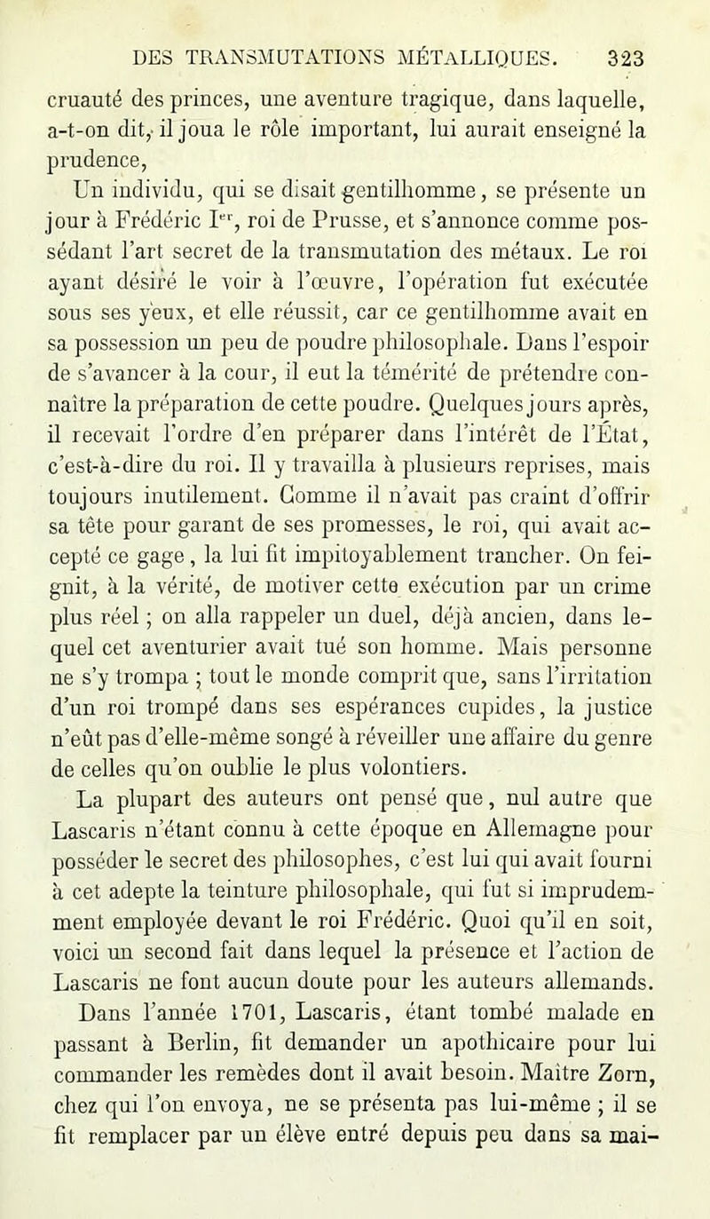 cruauté des princes, une aventure tragique, dans laquelle, a-t-on dit,-il joua le rôle important, lui aurait enseigné la prudence. Un individu, qui se disait gentilhomme, se présente un jour à Frédéric U'', roi de Prusse, et s’annonce comme pos- sédant l’art secret de la transmutation des métaux. Le roi ayant désiré le voir à l’œuvre, l’opération fut exécutée sous ses yeux, et elle réussit, car ce gentilhomme avait en sa possession un peu de poudre philosophale. Dans l’espoir de s’avancer à la cour, il eut la témérité de prétendie con- naître la préparation de cette poudre. Quelques jours après, il recevait l’ordre d’en préparer dans l’intérêt de l’État, c’est-à-dire du roi. Il y travailla à plusieurs reprises, mais toujours inutilement. Gomme il n’avait pas craint d’ofl'rir sa tête pour garant de ses promesses, le roi, qui avait ac- cepté ce gage, la lui fit impitoyablement trancher. On fei- gnit, à la vérité, de motiver cette exécution par un crime plus réel ; on alla rappeler un duel, déjà ancien, dans le- quel cet aventurier avait tué son homme. Mais personne ne s’y trompa ; tout le monde comprit que, sans l’irritation d’un roi trompé dans ses espérances cupides, la justice n’eût pas d’elle-même songé à réveiller une affaire du genre de celles qu’on oublie le plus volontiers. La plupart des auteurs ont pensé que, nul autre que Lascaris n’étant connu à cette époque en Allemagne pour posséder le secret des philosophes, c’est lui qui avait fourni à cet adepte la teinture philosophale, qui fut si imprudem- ment employée devant le roi Frédéric. Quoi qu’il en soit, voici un second fait dans lequel la présence et Faction de Lascaris ne font aucun doute pour les auteurs allemands. Dans l’année 1701, Lascaris, étant tombé malade en passant à Berlin, fit demander un apothicaire pour lui commander les remèdes dont il avait besoin. Maître Zorn, chez qui l’on envoya, ne se présenta pas lui-même ; il se fit remplacer par un élève entré depuis peu dans sa mai-