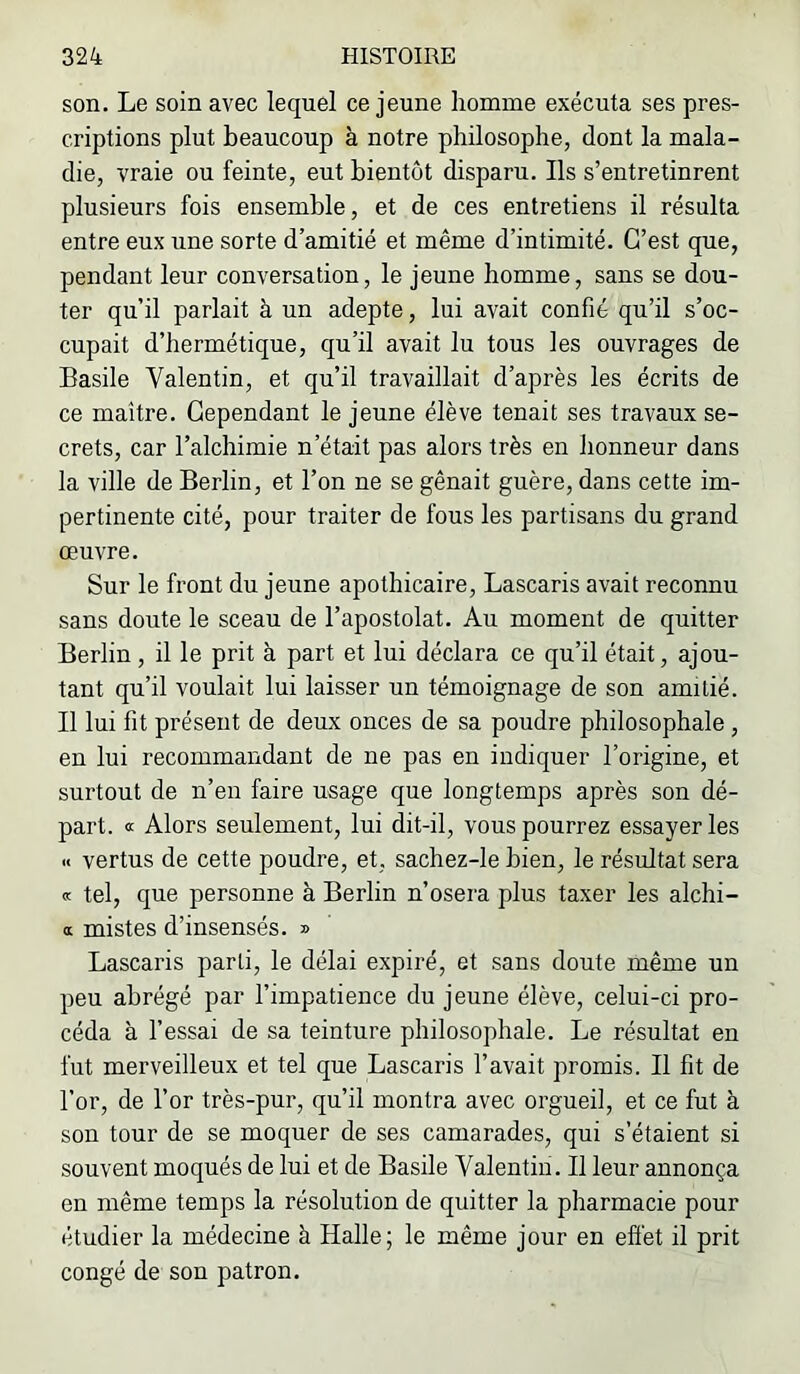 son. Le soin avec lequel ce jeune homme exécuta ses pres- criptions plut beaucoup à notre philosophe, dont la mala- die, vraie ou feinte, eut bientôt disparu. Ils s’entretinrent plusieurs fois ensemble, et de ces entretiens il résulta entre eux une sorte d’amitié et même d’intimité. C’est que, pendant leur conversation, le jeune homme, sans se dou- ter qu’il parlait à un adepte, lui avait confié qu’il s’oc- cupait d’hermétique, qu’il avait lu tous les ouvrages de Basile Valentin, et qu’il travaillait d’après les écrits de ce maître. Cependant le jeune élève tenait ses travaux se- crets, car l’alchimie n’était pas alors très en honneur dans la ville de Berlin, et l’on ne se gênait guère, dans cette im- pertinente cité, pour traiter de fous les partisans du grand œuvre. Sur le front du jeune apothicaire, Lascaris avait reconnu sans doute le sceau de l’apostolat. Au moment de quitter Berlin, il le prit à part et lui déclara ce qu’il était, ajou- tant qu’il voulait lui laisser un témoignage de son amitié. Il lui fit présent de deux onces de sa poudre philosophale, en lui recommandant de ne pas en indiquer l’origine, et surtout de n’en faire usage que longtemps après son dé- part. a Alors seulement, lui dit-il, vous pourrez essayer les « vertus de cette poudre, et, sachez-le bien, le résultat sera a tel, que personne à Berlin n’osera plus taxer les alchi- OL mistes d’insensés. » Lascaris parti, le délai expiré, et sans doute même un peu abrégé par l’impatience du jeune élève, celui-ci pro- céda à l’essai de sa teinture philosophale. Le résultat en fut merveilleux et tel que Lascaris l’avait promis. Il fit de l’or, de l’or très-pur, qu’il montra avec orgueil, et ce fut à son tour de se moquer de ses camarades, qui s’étaient si souvent moqués de lui et de Basile Valentin. Il leur annonça en même temps la résolution de quitter la pharmacie pour étudier la médecine à Halle; le même jour en effet il prit congé de son patron.