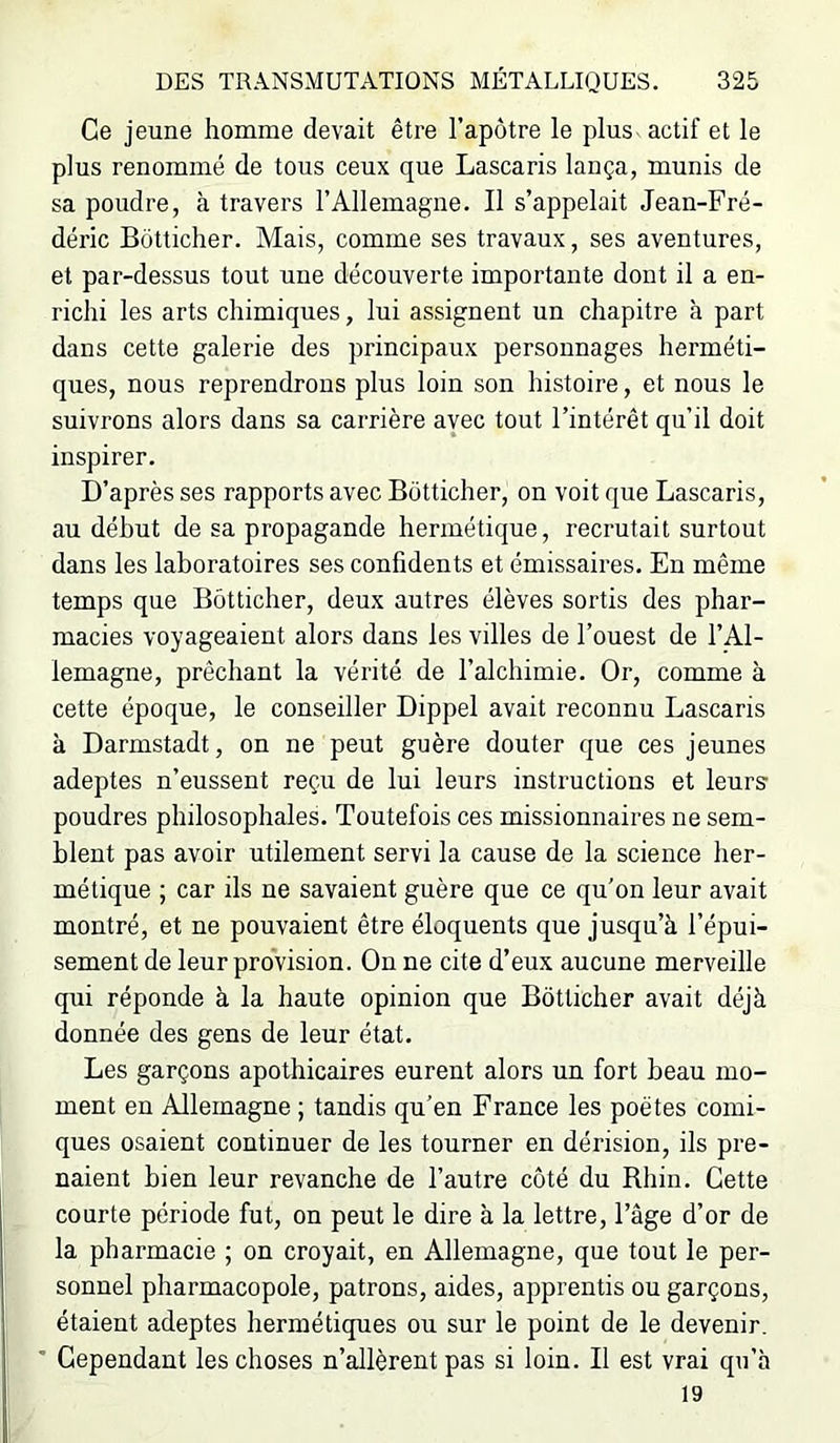 Ce jeune homme devait être l’apôtre le plus actif et le plus renommé de tous ceux que Lascaris lança, munis de sa poudre, à travers l’Allemagne. Il s’appelait Jean-Fré- déric Bôtticher. Mais, comme ses travaux, ses aventures, et par-dessus tout une découverte importante dont il a en- richi les arts chimiques, lui assignent un chapitre à part dans cette galerie des principaux personnages herméti- ques, nous reprendrons plus loin son histoire, et nous le suivrons alors dans sa carrière avec tout l’intérêt qu’il doit inspirer. D’après ses rapports avec Bôtticher, on voit que Lascaris, au début de sa propagande hermétique, recrutait surtout dans les laboratoires ses confidents et émissaires. En même temps que Bôtticher, deux autres élèves sortis des phar- macies voyageaient alors dans les villes de l’ouest de l’Al- lemagne, prêchant la vérité de l’alchimie. Or, comme à cette époque, le conseiller Dippel avait reconnu Lascaris à Darmstadt, on ne peut guère douter que ces jeunes adeptes n’eussent reçu de lui leurs instructions et leurs- poudres philosophales. Toutefois ces missionnaires ne sem- blent pas avoir utilement servi la cause de la science her- métique ; car ils ne savaient guère que ce qu'on leur avait montré, et ne pouvaient être éloquents que jusqu’à l’épui- sement de leur provision. On ne cite d’eux aucune merveille qui réponde à la haute opinion que Bôtticher avait déjà donnée des gens de leur état. Les garçons apothicaires eurent alors un fort beau mo- ment en Allemagne ; tandis qu’en France les poètes comi- ques osaient continuer de les tourner en dérision, ils pre- naient bien leur revanche de l’autre côté du Rhin. Cette courte période fut, on peut le dire à la lettre, l’âge d’or de la pharmacie ; on croyait, en Allemagne, que tout le per- sonnel pharmacopole, patrons, aides, apprentis ou garçons, étaient adeptes hermétiques ou sur le point de le devenir. ■■ Cependant les choses n’allèrent pas si loin. Il est vrai qu’à 19