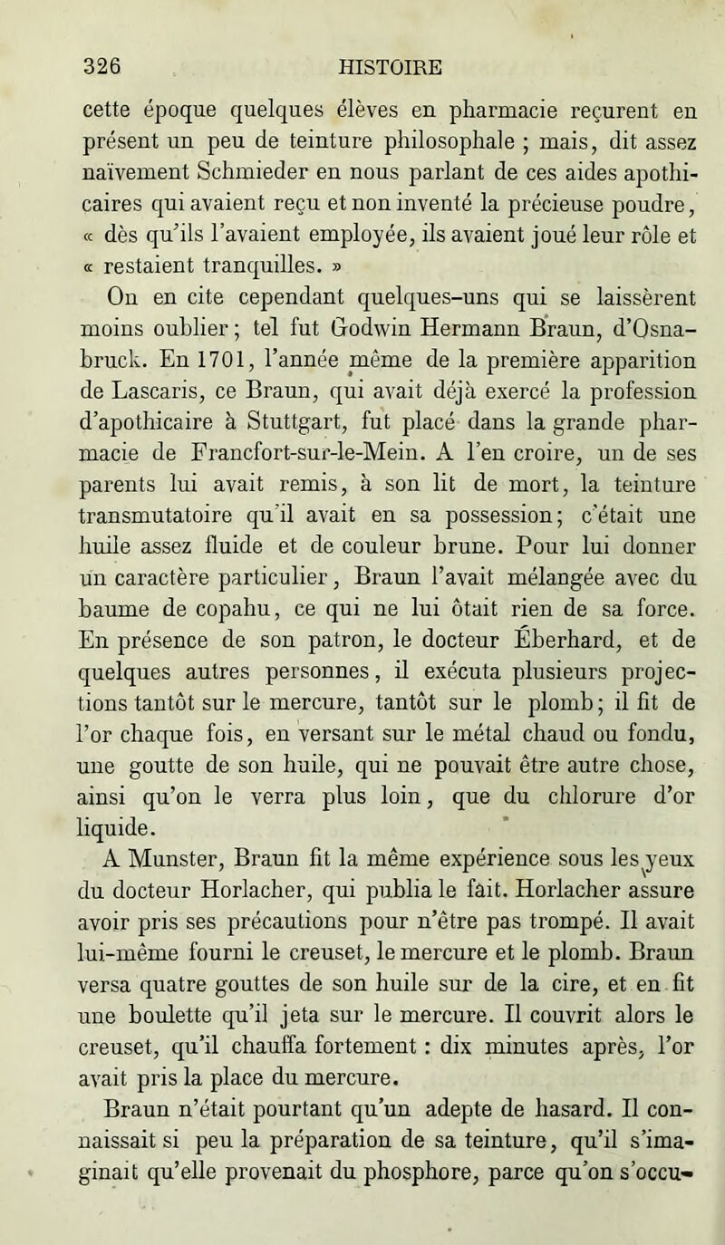 cette époque quelques élèves en pharmacie reçurent en présent un peu de teinture philosophale ; mais, dit assez naïvement Schmieder en nous parlant de ces aides apothi- caires qui avaient reçu et non inventé la précieuse poudre, <c dès qu’ils l’avaient employée, ils avaient joué leur rôle et œ restaient tranquilles. » On en cite cependant quelques-uns qui se laissèrent moins oublier ; tel fut Godwin Hermann Braun, d’Osna- bruck. En 1701, l’année même de la première apparition de Lascaris, ce Braun, qui avait déjà exercé la profession d’apothicaire à Stuttgart, fut placé dans la grande phar- macie de Francfort-sur-le-Mein. A l’en croire, un de ses parents lui avait remis, à son lit de mort, la teinture transmutatoire qu’il avait en sa possession; c’était une huile assez fluide et de couleur brune. Pour lui donner un caractère particulier, Braun l’avait mélangée avec du baume de copahu, ce qui ne lui ôtait rien de sa force. En présence de son patron, le docteur Éberhard, et de quelques autres personnes, il exécuta plusieurs proj ec- tions tantôt sur le mercure, tantôt sur le plomb ; il fît de l’or chaque fois, en versant sur le métal chaud ou fondu, une goutte de son huile, qui ne pouvait être autre chose, ainsi qu’on le verra plus loin, que du chlorure d’or liquide. A Munster, Braun fit la même expérience sous les^yeux du docteur Horlacher, qui publia le fait. Horlacher assure avoir pris ses précautions pour n’être pas trompé. Il avait lui-même fourni le creuset, le mercure et le plomb. Braun versa quatre gouttes de son huile sur de la cire, et en fit une boulette qu’il jeta sur le mercure. Il couvrit alors le creuset, qu’il chauffa fortement : dix minutes après, l’or avait pris la place du mercure. Braun n’était pourtant qu’un adepte de hasard. Il con- naissait si peu la préparation de sa teinture, qu’il s’ima- ginait qu’elle provenait du phosphore, parce qu’on s’occu-