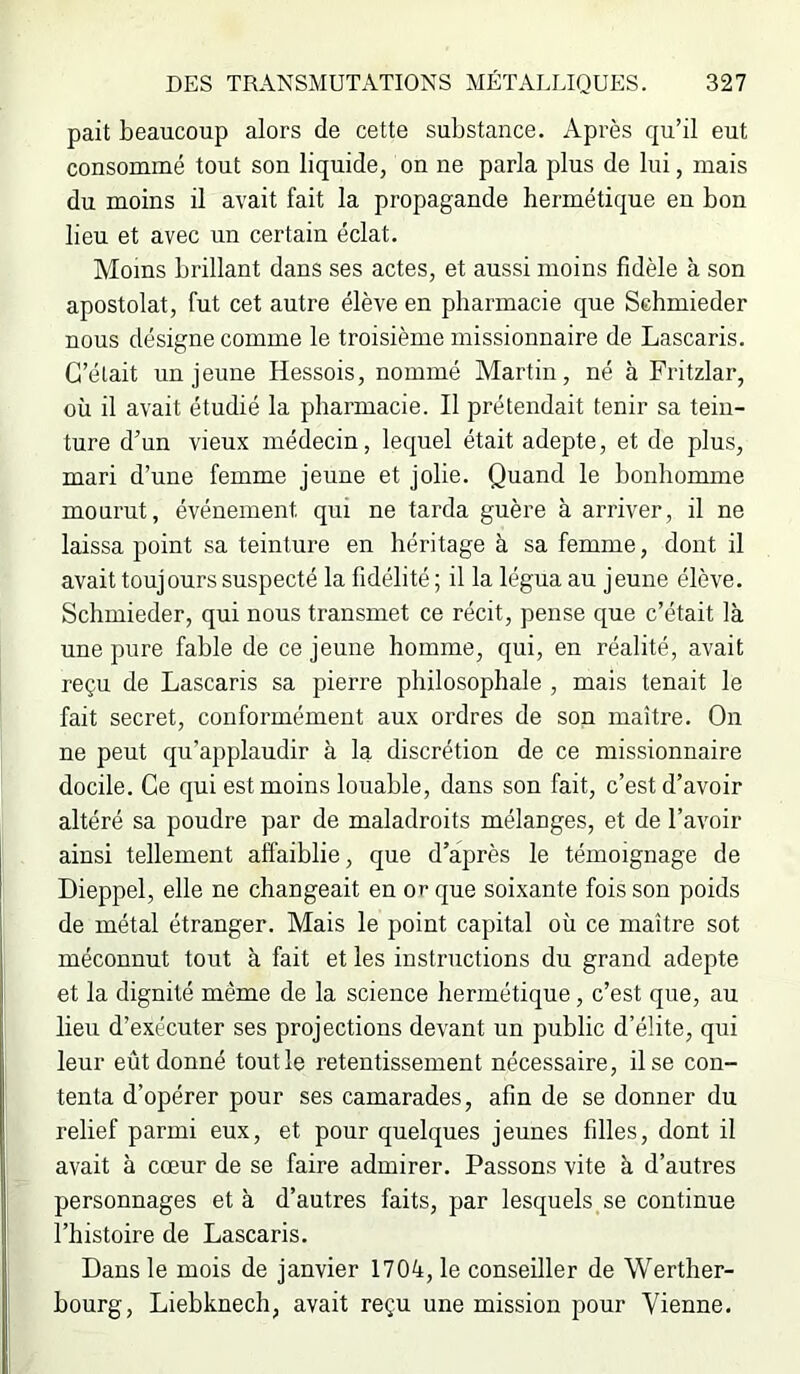 pait beaucoup alors de cette substance. Après qu’il eut consommé tout son liquide, on ne parla plus de lui, mais du moins il avait fait la propagande hermétique en bon lieu et avec un certain éclat. Moins brillant dans ses actes, et aussi moins fidèle à son apostolat, fut cet autre élève en pharmacie que Schmieder nous désigne comme le troisième missionnaire de Lascaris. C’était un jeune Hessois, nommé Martin, né à Fritzlar, où il avait étudié la pharmacie. Il prétendait tenir sa tein- ture d’un vieux médecin, lequel était adepte, et de plus, mari d’une femme jeune et jolie. Quand le bonhomme mourut, événement qui ne tarda guère à arriver, il ne laissa point sa teinture en héritage à sa femme, dont il avait toujours suspecté la fidélité ; il la légua au jeune élève. Schmieder, qui nous transmet ce récit, pense que c’était là une pure fable de ce jeune homme, qui, en réalité, avait reçu de Lascaris sa pierre philosophale , mais tenait le fait secret, conformément aux ordres de son maître. On ne peut qu’applaudir à la, discrétion de ce missionnaire docile. Ce qui est moins louable, dans son fait, c’est d’avoir altéré sa poudre par de maladroits mélanges, et de l’avoir ainsi tellement affaiblie, que d’après le témoignage de Dieppel, elle ne changeait en or que soixante fois son poids de métal étranger. Mais le point capital où ce maître sot méconnut tout à fait et les instructions du grand adepte et la dignité même de la science hermétique, c’est que, au lieu d’exécuter ses projections devant un public d’élite, qui leur eût donné tout le retentissement nécessaire, il se con- tenta d’opérer pour ses camarades, afin de se donner du relief parmi eux, et pour quelques jeunes filles, dont il avait à cœur de se faire admirer. Passons vite à d’autres personnages et à d’autres faits, par lesquels se continue l’histoire de Lascaris. Dans le mois de janvier 1704, le conseiller de Werther- bourg, Liebknech, avait reçu une mission pour Vienne.