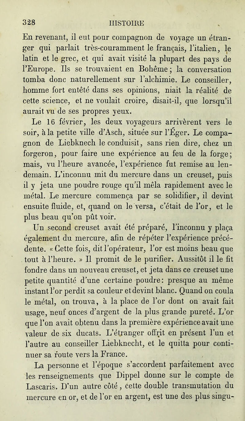 En revenant, il eut pour compagnon de voyage un étran- ger qui parlait très-couramment le français, l’italien, le latin et le grec, et qui avait visité la plupart des pays de l’Europe. Ils se trouvaient en Bohême ; la conversation tomba donc naturellement sur l’alchimie. Le conseiller, homme fort entêté dans ses opinions, niait la réalité de cette science, et ne voulait croire, disait-il, que lorsqu’il aurait vu de ses propres yeux. Le 16 février, les deux voyageurs arrivèrent vers le soir, à la petite ville d’Asch, située sur l’Éger. Le compa- gnon de Liebknech le conduisit, sans rien dire, chez un forgeron, pour faire une expérience au feu de la forge; mais, vu l’heure avancée, l’expérience fut remise au len- demain. L’inconnu mit du mercure dans un creuset, puis il y jeta une poudre rouge qu’il mêla rapidement avec le métal. Le mercure commença par se solidifier, il devint ensuite fluide, et, quand on le versa, c’était de l’or, et le plus beau qu’on pût voir. Un second creuset avait été préparé, l’inconnu y plaça également du mercure, afin de répéter l’expérience précé- dente. « Cette fois, dit l’opérateur, l’or est moins beau que tout à l’heure. » Il promit de le purifier. Aussitôt il le fit fondre dans un nouveau creuset, et jeta dans ce creuset une petite quantité d’une certaine poudre: presque au même instant For perdit sa couleur et devint blanc. Quand on coula le métal, on trouva, à la place de l’or dont on avait fait usage, neuf onces d’argent de la plus grande pureté. L’or que l’on avait obtenu dans la première expérience avait une valeur de six ducats. L’étranger offrit en présent l’un et l’autre au conseiller Liebknecht, et le quitta pour conti- nuer sa foute vers la France. La personne et l’époque s’accordent parfaitement avec les renseignements que Dippel donne sur le compte de Lascaris. D’un autre côté, cette double transmutation du mercure en or, et de l’or en argent, est une des plus singu-