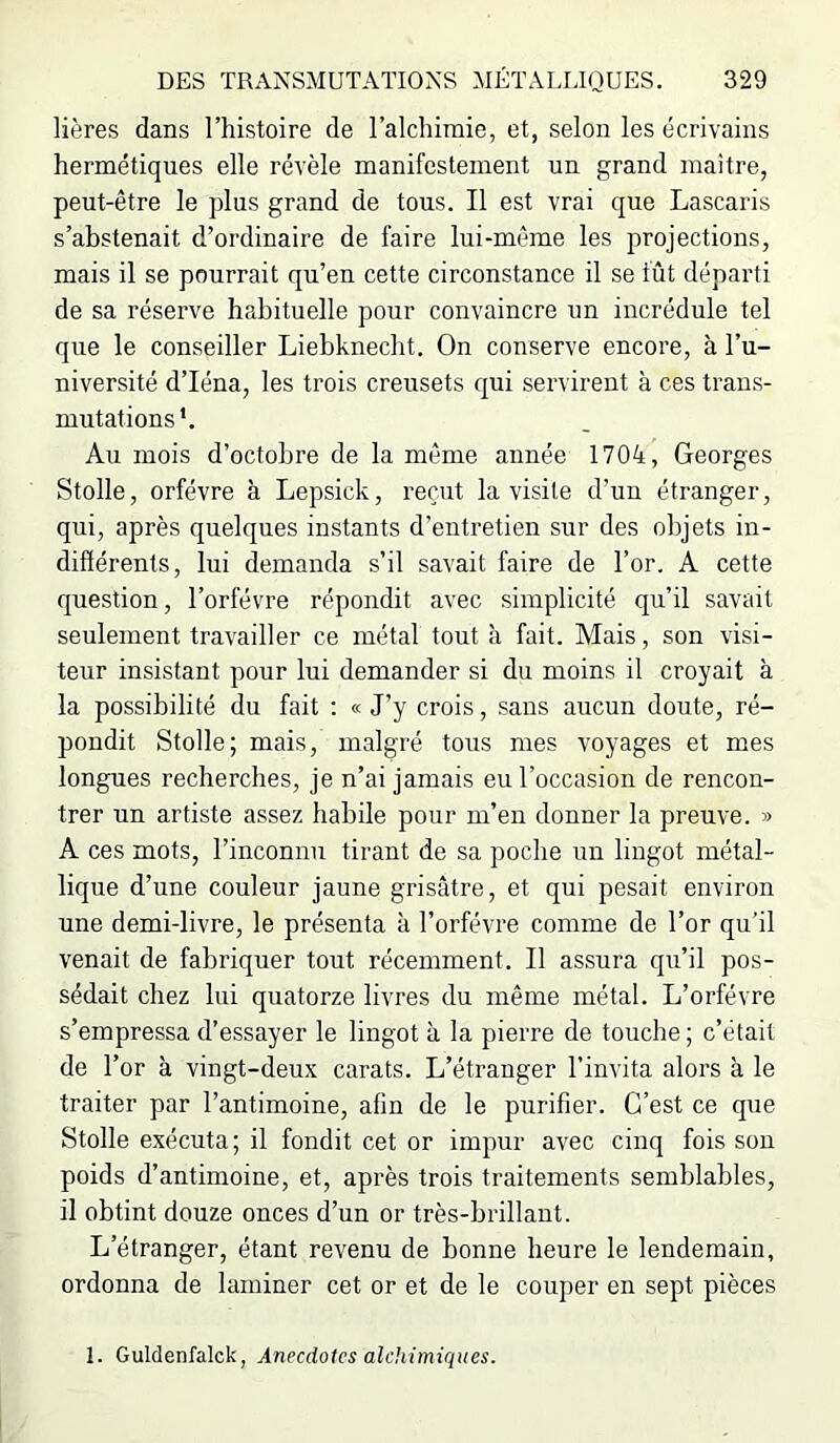 Hères dans l’histoire de l’alclnmie, et, selon les écrivains hermétiques elle révèle manifestement un grand maître, peut-être le plus grand de tous. Il est vrai que Lascaris s’abstenait d’ordinaire de faire lui-même les projections, mais il se pourrait qu’en cette circonstance il se fût départi de sa réserve habituelle pour convaincre un incrédule tel que le conseiller Liebknecht. On conserve encore, à l’u- niversité d’Iéna, les trois creusets qui servirent à ces trans- mutations*. Au mois d’octobre de la môme année 1704, Georges Stolle, orfèvre à Lepsick, reçut la visite d’un étranger, qui, après quelques instants d’entretien sur des objets in- différents, lui demanda s’il savait faire de l’or. A cette question, l’orfévre répondit avec simplicité qu’il savait seulement travailler ce métal tout à fait. Mais, son visi- teur insistant pour lui demander si du moins il croyait à la possibilité du fait : « J’y crois, sans aucun doute, ré- pondit Stolle; mais, malgré tous mes voyages et mes longues recherches, je n’ai jamais eu l’occasion de rencon- trer un artiste assez habile pour m’en donner la preuve. » A ces mots, l’inconnu tirant de sa poche un lingot métal- lique d’une couleur jaune grisâtre, et qui pesait environ une demi-livre, le présenta à l’orfévre comme de l’or qu’il venait de fabriquer tout récemment. Il assura qu’il pos- sédait chez lui quatorze livres du même métal. L’orfévre s’empressa d’essayer le lingot à la pierre de touche ; c’était de l’or à vingt-deux carats. L’étranger l’invita alors à le traiter par l’antimoine, afin de le purifier. C’est ce que Stolle exécuta; il fondit cet or impur avec cinq fois son poids d’antimoine, et, après trois traitements semblables, il obtint douze onces d’un or très-brillant. L’étranger, étant revenu de bonne heure le lendemain, ordonna de laminer cet or et de le couper en sept pièces