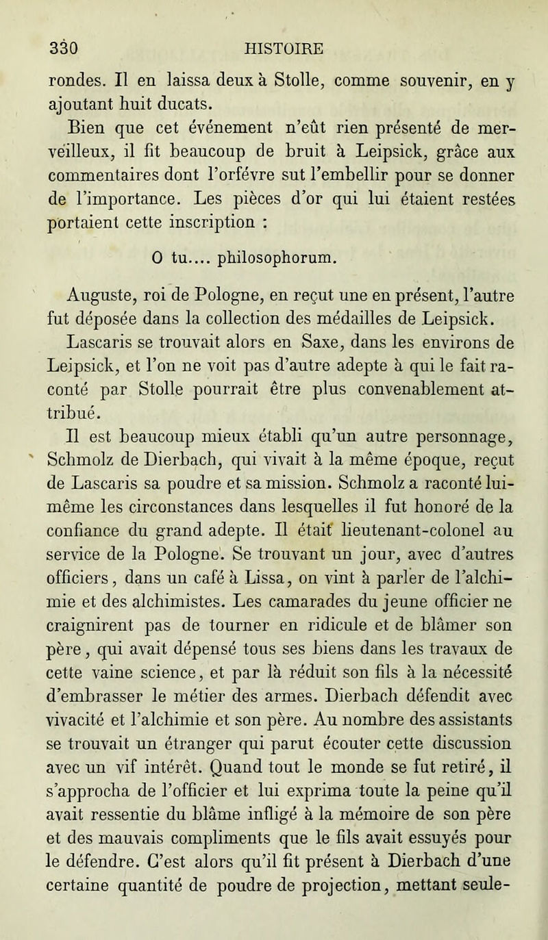 rondes. Il en laissa deux à Stolle, comme souvenir, en y ajoutant huit ducats. Bien que cet événement n’eût rien présenté de mer- veilleux, il fit beaucoup de bruit à Leipsick, grâce aux commentaires dont l’orfévre sut l’embellir pour se donner de l’importance. Les pièces d’or qui lui étaient restées portaient cette inscription ; O tu.... philosophorum. Auguste, roi de Pologne, en reçut une en présent, l’autre fut déposée dans la collection des médailles de Leipsick. Lascaris se trouvait alors en Saxe, dans les environs de Leipsick, et l’on ne voit pas d’autre adepte à qui le fait ra- conté par Stolle pourrait être plus convenablement at- tribué. Il est beaucoup mieux établi qu’un autre personnage, ' Schmolz de Dierbach, qui vivait à la même époque, reçut de Lascaris sa poudre et sa mission. Schmolz a raconté lui- même les circonstances dans lesquelles il fut honoré de la confiance du grand adepte. Il était' lieutenant-colonel au service de la Pologne. Se trouvant un jour, avec d’autres officiers, dans un café à Lissa, on vint à parler de l’alchi- mie et des alchimistes. Les camarades du jeune officier ne craignirent pas de tourner en ridicule et de blâmer son père, qui avait dépensé tous ses biens dans les travaux de cette vaine science, et par là réduit son fils à la nécessité d’embrasser le métier des armes. Dierbach défendit avec vivacité et l’alchimie et son père. Au nombre des assistants se trouvait un étranger qui parut écouter cette discussion avec un vif intérêt. Quand tout le monde se fut retiré, il s’approcha de l’officier et lui exprima toute la peine qu’ü avait ressentie du blâme infligé à la mémoire de son père et des mauvais compliments que le fils avait essuyés pour le défendre. C’est alors qu’il fit présent à Dierbach d’une certaine quantité de poudre de projection, mettant seule-
