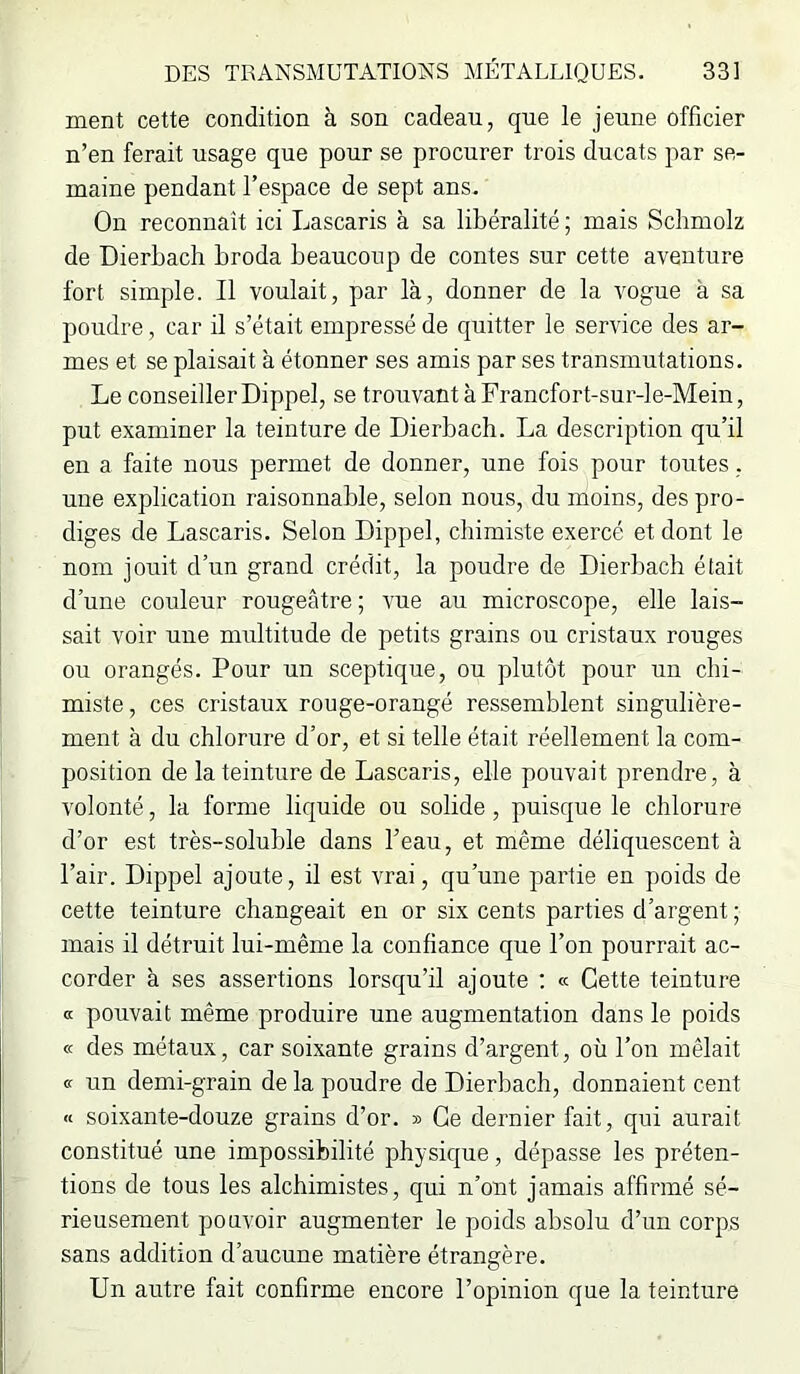 ment cette condition à son cadeau, que le jeune officier n’en ferait usage que pour se procurer trois ducats par se- maine pendant l’espace de sept ans. On reconnaît ici Lascaris à sa libéralité ; mais Sclimolz de Dierbach broda beaucoup de contes sur cette aventure fort simple. Il voulait, par là, donner de la vogue à sa poudre, car il s’était empressé de quitter le service des ar- mes et se plaisait à étonner ses amis par ses transmutations. Le conseiller Dippel, se trouvant à Francfort-sur-le-Mein, put examiner la teinture de Dierbach. La description qu’il en a faite nous permet de donner, une fois pour toutes, une explication raisonnable, selon nous, du moins, des pro- diges de Lascaris. Selon Dippel, chimiste exercé et dont le nom jouit d’un grand crédit, la poudre de Dierbach était d’une couleur rougeâtre; vue au microscope, elle lais- sait voir une multitude de petits grains ou cristaux rouges ou orangés. Pour un sceptique, ou plutôt pour un chi- miste, ces cristaux rouge-orangé ressemblent singulière- ment à du chlorure d’or, et si telle était réellement la com- position de la teinture de Lascaris, elle pouvait prendre, à volonté, la forme liquide ou solide, puisque le chlorure d’or est très-soluble dans l’eau, et même déliquescent à l’air. Dippel ajoute, il est vrai, qu’une partie en poids de cette teinture changeait en or six cents parties d’argent ; mais il détruit lui-même la confiance que l’on pourrait ac- corder à ses assertions lorsqu’il ajoute ; « Cette teinture a pouvait même produire une augmentation dans le poids cc des métaux, car soixante grains d’argent, où l’on mêlait « un demi-grain de la poudre de Dierbach, donnaient cent n soixante-douze grains d’or. » Ce dernier fait, qui aurait constitué une impossibilité physique, dépasse les préten- tions de tous les alchimistes, qui n’ont jamais affirmé sé- rieusement pouvoir augmenter le poids absolu d’un corps sans addition d’aucune matière étrangère. Un autre fait confirme encore l’opinion que la teinture