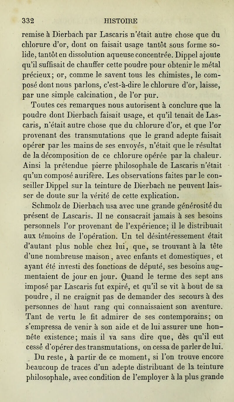 remise à Dierbach par Lascaris n’était autre chose que du chlorure d’or, dont on faisait usage tantôt sous forme so- lide, tantôt en dissolution aqueuse concentrée. Dippel ajoute qu’il suffisait de chauffer cette poudre pour obtenir le métal précieux; or, comme le savent tous les chimistes, le com- posé dont nous parlons, c’est-à-dire le chlorure d’or, laisse, par une simple calcination, de l’or pur. Toutes ces remarques nous autorisent à conclure que la poudre dont Dierbach faisait usage, et qu’il tenait de Las- caris, n'était autre chose que du chlorure d’or, et que l’or provenant des transmutations que le grand adepte faisait opérer par les mains de ses envoyés, n’était que le résultat de la décomposition de ce chlorure opérée par la chaleur. Ainsi la prétendue pierre philosophale de Lascaris n’était qu’un composé aurifère. Les observations faites par le con- seiller Dippel sur la teinture de Dierbach ne peuvent lais- ser de doute sur la vérité de cette explication. Schmolz de Dierbach usa avec une grande générosité du présent de Lascaris. Il ne consacrait jamais à ses besoins personnels l’or provenant de l’expérience; il le distribuait aux témoins de l’opération. Un tel désintéressement était d’autant plus noble chez lui, que, se trouvant à la tête d’une nombreuse maison, avec enfants et domestiques, et ayant été investi des fonctions de député, ses besoins aug- mentaient de jour en jour. Quand le terme des sept ans imposé par Lascaris fut expiré, et qu’il se vit à bout de sa poudre, il ne craignit pas de demander des secours à des personnes de haut rang qui connaissaient son aventure. Tant de vertu le fit admirer de ses contemporains; on s’empressa de venir à son aide et de lui assurer une hon- nête existence; mais il va sans dire que, dès qu’il eut cessé d’opérer des transmutations, on cessa de parler de lui. Du reste, à partir de ce moment, si l’on trouve encore beaucoup de traces d’un adepte distribuant de la teinture philosophale, avec condition de l’employer à la plus grande