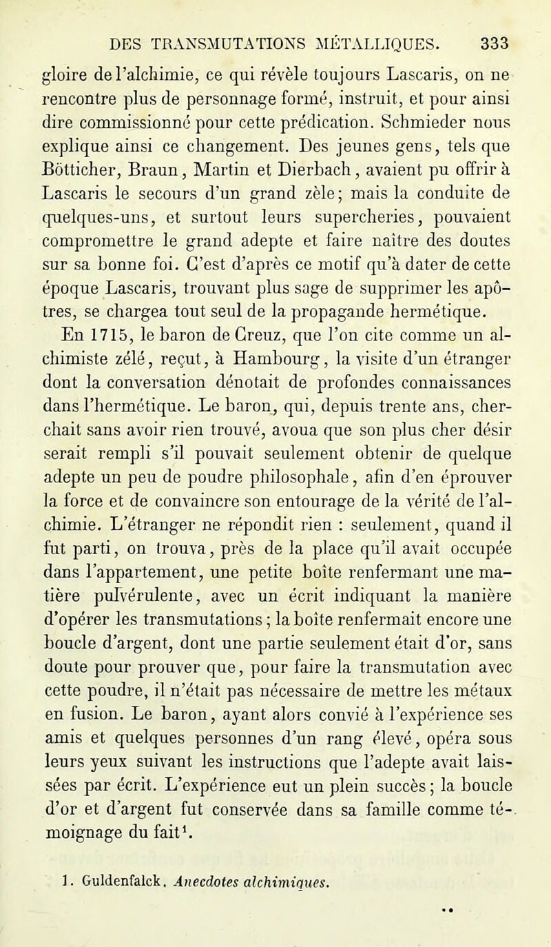 gloire de l’alchimie, ce qui révèle toujours Lascaris, on ne l'encontre plus de personnage formé, instruit, et pour ainsi dire commissionné pour cette prédication. Schmieder nous explique ainsi ce changement. Des jeunes gens, tels que Bôtticher, Braun, Martin et Dierbach, avaient pu offrira Lascaris le secours d’un grand zèle ; mais la conduite de quelques-uns, et surtout leurs supercheries, pouvaient compromettre le grand adepte et faire naître des doutes sur sa bonne foi. C’est d’après ce motif qu’à dater de cette époque Lascaris, trouvant plus sage de supprimer les apô- tres, se chargea tout seul de la propagande hermétique. En 1715, le baron de Greuz, que l’on cite comme un al- chimiste zélé, reçut, à Hambourg, la visite d’un étranger dont la conversation dénotait de profondes connaissances dans l’hermétique. Le baron, qui, depuis trente ans, cher- chait sans avoir rien trouvé, avoua que son plus cher désir serait rempli s’il pouvait seulement obtenir de quelque adepte un peu de poudre philosophale, afin d’en éprouver la force et de convaincre son entourage de la vérité de l’al- chimie. L’étranger ne répondit rien : seulement, quand il fut parti, on trouva, près de la place qu’il avait occupée dans l’appartement, une petite boîte renfermant une ma- tière pulvérulente, avec un écrit indiquant la manière d’opérer les transmutations ; la boîte renfermait encore une boucle d’argent, dont une partie seulement était d’or, sans doute pour prouver que, pour faire la transmutation avec cette poudre, il n’était pas nécessaire de mettre les métaux en fusion. Le baron, ayant alors convié à l’expérience ses amis et quelques personnes d’un rang élevé, opéra sous leurs yeux suivaut les instructions que l’adepte avait lais- sées par écrit. L’expérience eut un plein succès ; la boucle d’or et d’argent fut conservée dans sa famille comme té- moignage du fait*.