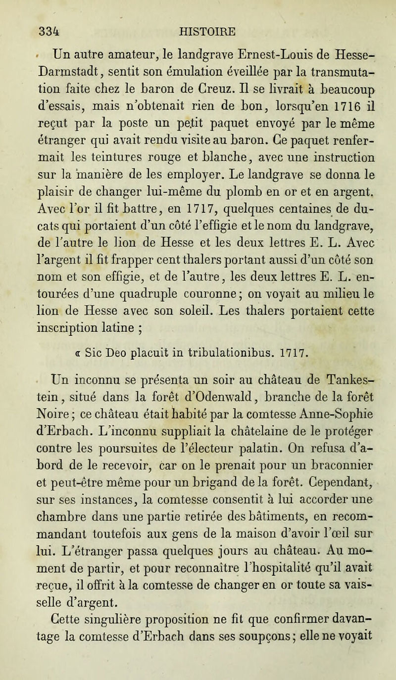 • Un autre amateur, le landgrave Ernest-Louis de Hesse- Darmstadt , sentit son émulation éveillée par la transmuta- tion faite chez le baron de Creuz. Il se livrait à beaucoup d’essais, mais n’obtenait rien de bon, lorsqu’on 1716 il reçut par la poste un petit paquet envoyé par le même étranger qui avait rendu visite au baron. Ce paquet renfer- mait les teintures rouge et blanche, avec une instruction sur la manière de les employer. Le landgrave se donna le plaisir de changer lui-même du plomb en or et en argent. Avec l’or il fit battre, en 1717, quelques centaines de du- cats qui portaient d’un côté l’effigie et le nom du landgrave, de l’autre le lion de Hesse et les deux lettres E. L. Avec l’argent il fit frapper cent thalers portant aussi d’un côté son nom et son effigie, et de l’autre, les deux lettres E. L. en- tourées d’une quadruple couronne ; on voyait au milieu le lion de Hesse avec son soleil. Les thalers portaient cette inscription latine ; a Sic Deo placuit in tribulationibus. 1717. Un inconnu se présenta un soir au château de Tankes- tein, situé dans la forêt d’Odenwald, branche de la forêt Noire ; ce château était habité par la comtesse Anne-Sophie d’Erbach. L’inconnu suppliait la châtelaine de le protéger contre les poursuites de l’électeur palatin. On refusa d’a- bord de le recevoir, car on le prenait pour un braconnier et peut-être même pour un brigand de la forêt. Cependant, sur ses instances, la comtesse consentit à lui accorder une chambre dans une partie retirée des bâtiments, en recom- mandant toutefois aux gens de la maison d’avoir l’œil sur lui. L’étranger passa quelques jours au château. Au mo- ment de partir, et pour reconnaître l’hospitalité qu’il avait reçue, il offiit à la comtesse de changer en or toute sa vais- selle d’argent. Cette singulière proposition ne fit que confirmer davan- tage la comtesse d’Erbach dans ses soupçons ; elle ne voyait