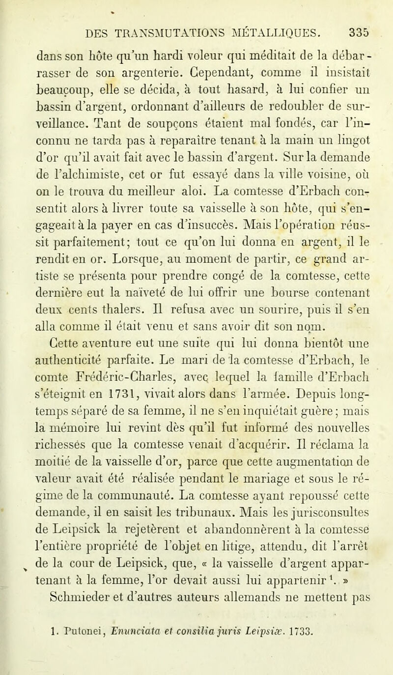 dans son hôte qu’un hardi voleur qui méditait de la débar- rasser de son argenterie. Cependant, comme il insistait beaucoup, elle se décida, à tout hasard, à lui confier un bassin d’argent, ordonnant d’ailleurs de redoubler de sur- veillance. Tant de soupçons étaient mal fondés, car l’in- connu ne tarda pas à reparaître tenant à la main un lingot d’or qu’il avait fait avec le bassin d’argent. Sur la demande de l’alchimiste, cet or fut essayé dans la ville voisine, où on le trouva du meilleur aloi. La comtesse d’Erbach con- sentit alors à livrer toute sa vaisselle à son hôte, qui s’en- gageait à la payer en cas d’insuccès. Mais l’opération réus- sit parfaitement; tout ce qu’on lui donna en argent, il le rendit en or. Lorsque, au moment de partir, ce grand ar- tiste se présenta pour prendre congé de la comtesse, cette dernière eut la naïveté de lui offrir une bourse contenant deux cents thalers. Il refusa avec un sourire, puis il s’en alla comme il était venu et sans avoir dit son nom. Cette aventure eut une suite qui lui donna bientôt une authenticité parfaite. Le mari delà comtesse d’Erbach, le comte Frédéric-Charles, aveç lequel la lamille d’Erbach s’éteignit en 1731, vivait alors dans l’armée. Depuis long- temps séparé de sa femme, il ne s’en inquiétait guère; mais la mémoire lui revint dès qu’il fut informé des nouvelles richesses que la comtesse venait d’acquérir. Il réclama la moitié de la vaisselle d’or, parce que cette augmentaticui de valeur avait été réalisée pendant le mariage et sous le ré- gime de la communauté. La comtesse ayant repoussé cette demande, il en saisit les tribunaux. Mais les jurisconsultes de Leipsick la rejetèrent et abandonnèrent à la comtesse l’entière propriété de l’objet en litige, attendu, dit l'arrêt de la cour de Leipsick, que, « la vaisselle d’argent appar- tenant à la femme, l’or devait aussi lui appartenir ’. » Schmieder et d’autres auteurs allemands ne mettent pas 1. Putonei, Emmciata et consilia juris Leipsiæ. 1733.