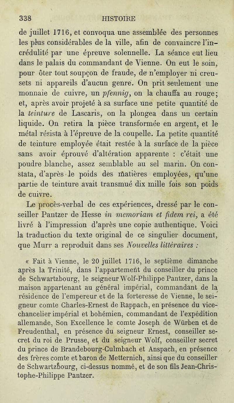 de juillet 1716, et convoqua une assemblée des personnes les plus considérables de la ville, afin de convaincre l’in- crédulité par une épreuve solennelle. La séance eut lieu dans le palais du commandant de Vienne. On eut le soin, pour ôter tout soupçon de fraude, de n’employer ni creu- sets ni appareils d’aucun genre. On prit seidement une monnaie de cuivre, un pfennig, on la chauffa au rouge ; et, après avoir projeté à sa surface une petite quantité de la teinture de Lascaris, on la plongea dans un certain liquide. On retira la pièce transformée en argent, et le métal résista à l’épreuve de la coupelle. La petite quantité de teinture employée était restée à la surface de la pièce sans avoir éprouvé d’altération apparente ; c’était une poudre blanche, assez semblable au sel marin. On con- stata, d’après le poids des lûatières employées, qu’une partie de teinture avait transmué dix mille fois son poids de cuivre. Le procès-verbal de ces expériences, dressé par le con- seiller Pantzer de Hesse in memoriam et fidem rei, a été livré à l’impression d’après une copie authentique. Voici la traduction du texte original de ce singulier document, que Murr a reproduit dans ses Nouvelles littéraires : « Fait à Vienne, le 20 juillet 1716, le septième dimanche après la Trinité, dans l’appartement du conseiller du prince de Schwartzbourg, le seigneur Wolf-Philippe Pantzer, dans la maison appartenant au général impérial, commandant de la résidence de l'empereur et de la forteresse de Vienne, le sei- gneur comte Charles-Ernest de Rappach, en présence du vice- chancelier impérial et bohémien, commandant de l’expédition allemande. Son Excellence le comte Joseph de Würben et de Freudenthal, en présence du seigneur Ernest, conseiller se- cret du roi de Prusse, et du seigneur Wolf, conseiller secret du prince de Brandehourg-Gulmbach et Anspach, en présence des frères comte et baron de Metternich, ainsi que du conseiller de ScbwartzÈourg, ci-dessus nommé, et de son fils Jean-Chris- tophe-Philippe Pantzer.