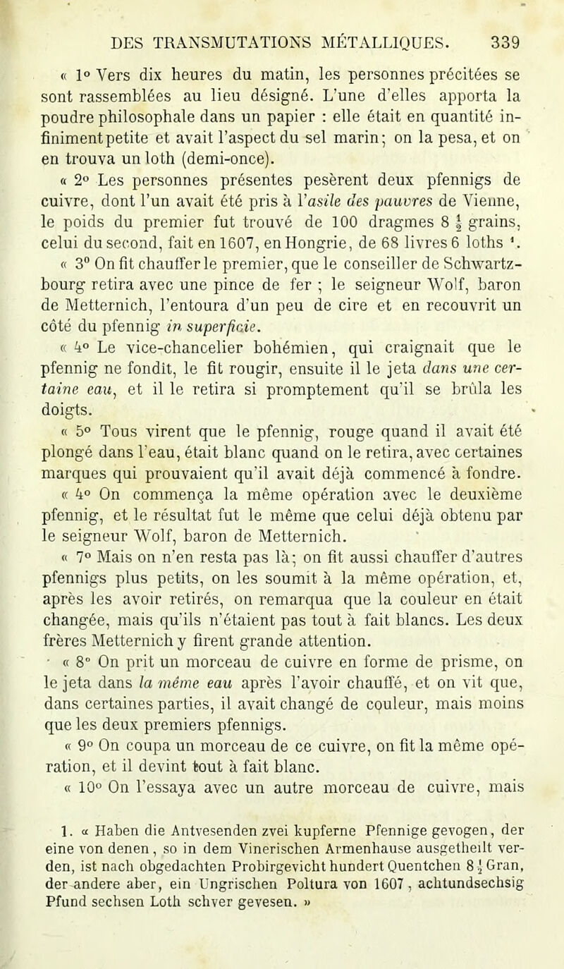 « 1° Vers dix heures du matin, les personnes précitées se sont rassemblées au lieu désigné. L’une d’elles apporta la poudre philosophale dans un papier ; elle était en quantité in- finiment petite et avait l’aspect du sel marin; on la pesa, et on en trouva un loth (demi-once). « 2° Les personnes présentes pesèrent deux pfennigs de cuivre, dont l’un avait été pris à l’asile des pauvres de Vienne, le poids du premier fut trouvé de 100 dragmes 8 | grains, celui du second, fait en 1607, en Hongrie, de 68 livres 6 loths *. « 3” On fit chaufferie premier, que le conseiller de Schwartz- bourg retira avec une pince de fer ; le seigneur Wolf, baron de Metternich, l’entoura d’un peu de cire et en recouvrit un côté du pfennig in. superfiaie. « k° Le vice-chancelier bohémien, qui craignait que le pfennig ne fondît, le fit rougir, ensuite il le jeta dans une cer- taine eau^ et il le retira si promptement qu’il se brûla les doigts. « 5° Tous virent que le pfennig, rouge quand il avait été plongé dans l’eau, était blanc quand on le retira, avec certaines marques qui prouvaient qu’il avait déjà commencé à fondre. « 4° On commença la même opération avec le deuxième pfennig, et le résultat fut le même que celui déjà obtenu par le seigneur Wolf, baron de Metternich. « 7“ Mais on n’en resta pas là; on fit aussi chauffer d’autres pfennigs plus petits, on les soumit à la même opération, et, après les avoir retirés, on remarqua que la couleur en était changée, mais qu’ils n’étaient pas tout à fait blancs. Les deux frères Metternich y firent grande attention. ■ « 8° On prit un morceau de cuivre en forme de prisme, on le jeta dans la même eau après l’avoir chauffé, et on vit que, dans certaines parties, il avait changé de couleur, mais moins que les deux premiers pfennigs. « 9“ On coupa un morceau de ce cuivre, on fit la même opé- ration, et il devint tout à fait blanc. « 10° On l’essaya avec un autre morceau de cuivre, mais 1. a Haben die Antvesenden zvei kupferne Pfennige gevogen, der eine von denen, so in dem Vinerischen Armenhause ausgetheilt ver- den, ist nach obgedachten Probirgevicht hundert Quentchen 8 -jGran, der andere aber, ein Ungrischen Poltura von 1607, achtundsechsig Pfund sechsen Lotli schver gevesen. »