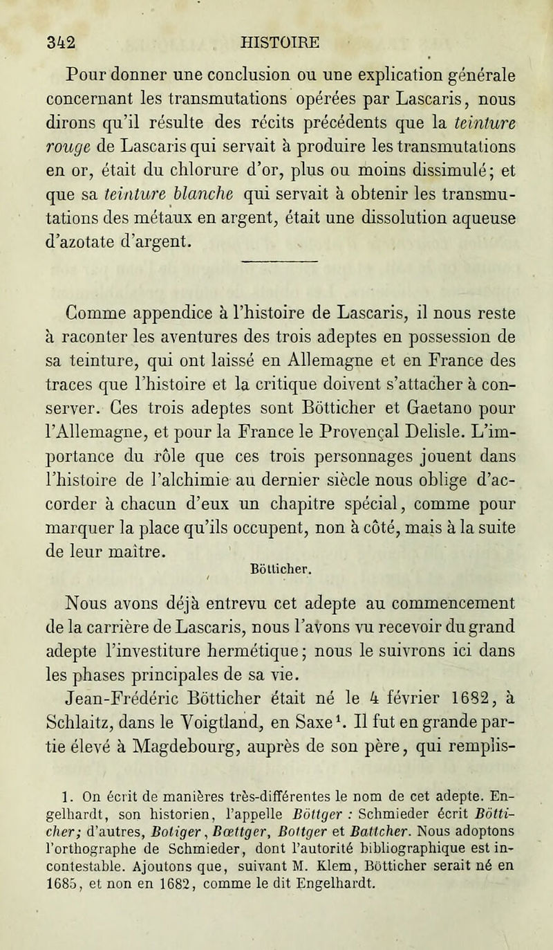 Pour donner une conclusion ou une explication générale concernant les transmutations opérées par Lascaris, nous dirons qu’il résulte des récits précédents que la teinture rouge de Lascaris qui servait à produire les transmutations en or, était du chlorure d’or, plus ou moins dissimulé; et que sa teinture blanche qui servait à obtenir les transmu- tations des métaux en argent, était une dissolution aqueuse d’azotate d’argent. Gomme appendice à l’histoire de Lascaris, il nous reste à raconter les aventures des trois adeptes en possession de sa teinture, qui ont laissé en Allemagne et en France des traces que l’histoire et la critique doivent s’attacher à con- server. Ges trois adeptes sont Bôtticher et Gaetano pour l’Allemagne, et pour la France le Provençal Delisle. L’im- portance du rôle que ces trois personnages jouent dans l’histoire de l’alchimie au dernier siècle nous oblige d’ac- corder à chacun d’eux un chapitre spécial, comme pour marquer la place qu’ils occupent, non à côté, mais à la suite de leur maître. Bbtlicher. Nous avons déjà entrevu cet adepte au commencement de la carrière de Lascaris, nons l’avons vu recevoir du grand adepte l’investiture hermétique ; nous le suivrons ici dans les phases principales de sa vie. Jean-Frédéric Bôtticher était né le 4 février 1682, à Schlaitz, dans le Voigtland, en Saxe h II fut en grande par- tie élevé à Magdebourg, auprès de son père, qui remplis- 1. On écrit de manières très-différentes le nom de cet adepte. En- gelhardt, son historien, l’appelle Bôttger : Schmieder écrit Bôtti- cher; d’autres, Botiger, Bœttger, Boltger et Battcher. Nous adoptons l’orthographe de Schmieder, dont l’autorité bibliographique est in- conte.stable. Ajoutons que, suivant M. Klem, Bôtticher serait né en 1685, et non en 1682, comme le dit Engelhardt.