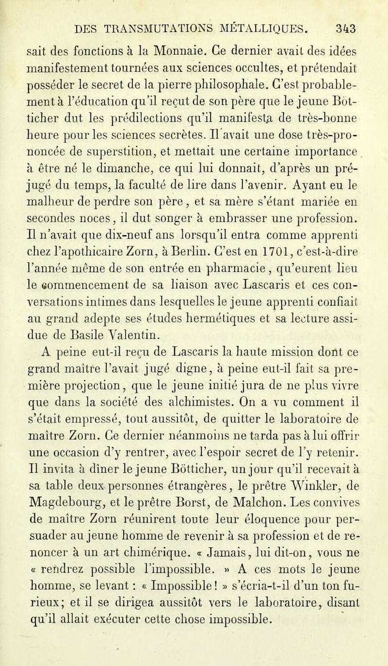 sait des fonctions à la Monnaie. Ce dernier avait des idées manifestement tournées aux sciences occultes, et prétendait posséder le secret de la pierre philosophale. C’est probable- ment à l’éducation qu’il reçut de son père que le jeune But- ticher dut les prédilections qu’il manifest#L de très-bonne heure pour les sciences secrètes. Il avait une dose très-pro- noncée de superstition, et mettait une certaine importance à être né le dimanche, ce qui lui donnait, d’après un pré- jugé du temps, la faculté de lire dans l’avenir. Ayant eu le malheur de perdre son père, et sa mère s’étant mariée en secondes noces, il dut songer à embrasser une juofession. Il n’avait que dix-neuf ans lorsqu’il entra comme apprenti chez l’apothicaire Zorn, à Berlin. C’est en 1701, c’est-à-dire l’année même de son entrée en pharmacie, qu’eurent lieu le sommencement de sa liaison avec Lascaris et ces con- versations intimes dans lesquelles le jeune apprenti confiait au grand adepte ses études hermétiques et sa lecture assi- due de Basile Valentin. A peine eut-il reçu de Lascaris la haute mission dont ce grand maître l’avait jugé digne, à peine eut-il fait sa pre- mière projection, que le jeune initié jura de ne plus vivre que dans la société des alchimistes. On a vu comment il s’était empressé, tout aussitôt, de quitter le laboratoire de maître Zorn. Ce dernier néanmoins ne tarda pas à lui offrir une occasion d’y rentrer, avec l’espoir secret de l’y retenir. Il invita à dîner le jeune Bôtticher, un jonr qu’il recevait à sa table deux personnes étrangères, le prêtre Winkler, de Magdebourg, et le prêtre Borst, de Malchon. Les convives de maître Zorn réunirent toute leur éloquence pour per- suader au jeune homme de revenir à sa profession et de re- noncer à un art chimérique. Jamais, lui dit-on, vous ne a rendrez possible l’impossible. » A ces mots le jeune homme, se levant ; a Impossible ! » s’écria-t-il d’un ton fu- rieux; et il se dirigea aussitôt vers le laboratoire, disant qu’il allait exécuter cette chose impossible.