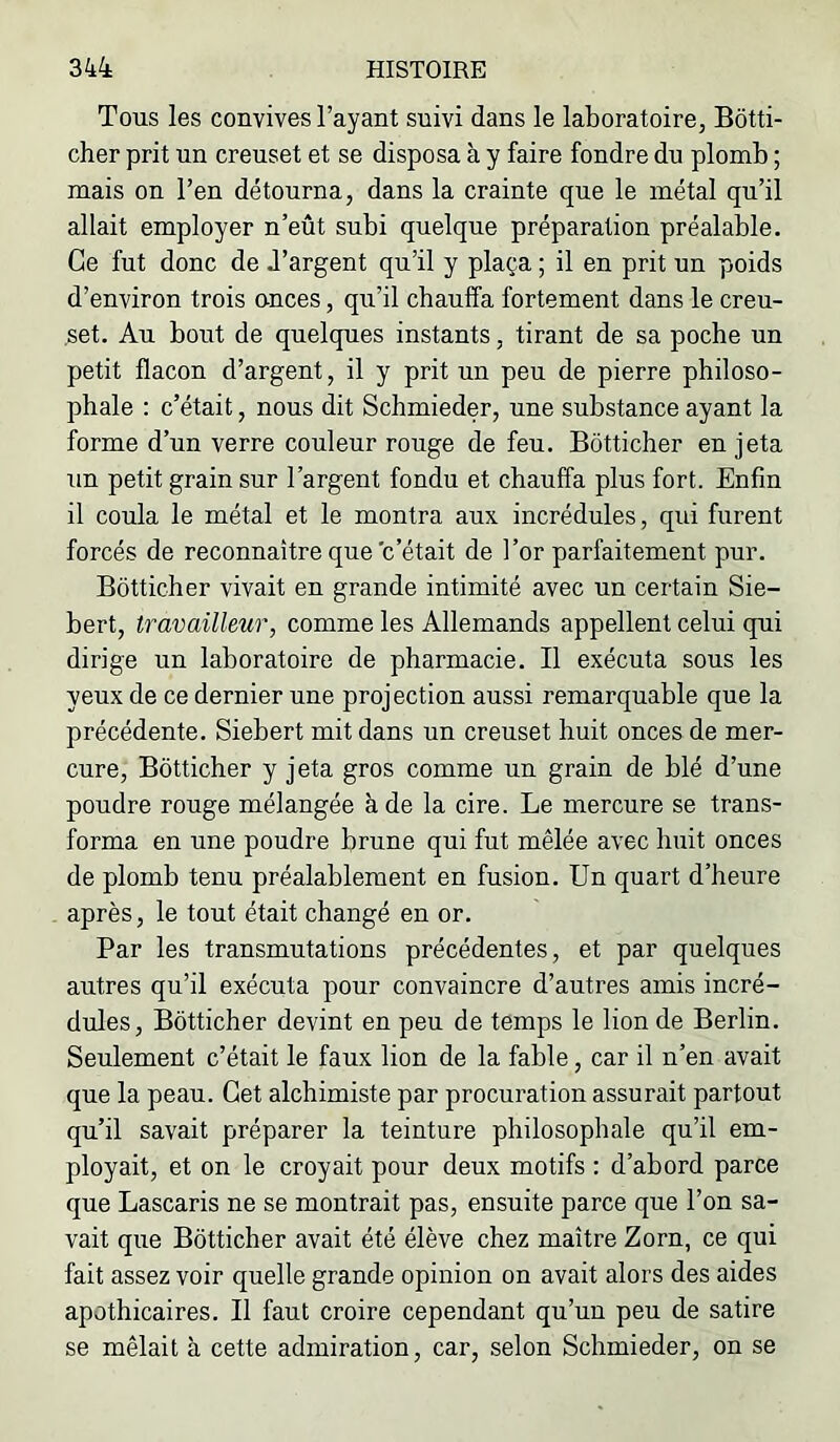 Tous les convives l’ayant suivi dans le laboratoire, Bôtti- cher prit un creuset et se disposa à y faire fondre du plomb ; mais on l’en détourna, dans la crainte que le métal qu’il allait employer n’eût subi quelque préparation préalable. Ce fut donc de d’argent qu’il y plaça ; il en prit un poids d’environ trois onces, qu’il chauffa fortement dans le creu- set. Au bout de quelques instants, tirant de sa poche un petit flacon d’argent, il y prit un peu de pierre philoso- phale : c’était, nous dit Schmieder, une substance ayant la forme d’un verre couleur rouge de feu. Bôtticher en jeta Tin petit grain sur l’argent fondu et chauffa plus fort. Enfin il coula le métal et le montra aux incrédules, qui furent forcés de reconnaître que c’était de l’or parfaitement pur. Bôtticher vivait en grande intimité avec un certain Sie- bert, travailleur, comme les Allemands appellent celui qui dirige un laboratoire de pharmacie. Il exécuta sous les yeux de ce dernier une proj ection aussi remarquable que la précédente. Siebert mit dans un creuset huit onces de mer- cure, Bôtticher y jeta gros comme un grain de blé d’une poudre rouge mélangée à de la cire. Le mercure se trans- forma en une poudre brune qui fut mêlée avec huit onces de plomb tenu préalablement en fusion. Un quart d’heure après, le tout était changé en or. Par les transmutations précédentes, et par quelques autres qu’il exécuta pour convaincre d’autres amis incré- dules, Bôtticher devint en peu de temps le lion de Berlin. Seulement c’était le faux lion de la fable, car il n’en avait que la peau. Cet alchimiste par procuration assurait partout qu’il savait préparer la teinture philosophale qu’il em- ployait, et on le croyait pour deux motifs : d’abord parce que Lascaris ne se montrait pas, ensuite parce que l’on sa- vait que Bôtticher avait été élève chez maître Zorn, ce qui fait assez voir quelle grande opinion on avait alors des aides apothicaires. Il faut croire cependant qu’un peu de satire se mêlait à cette admiration, car, selon Schmieder, on se