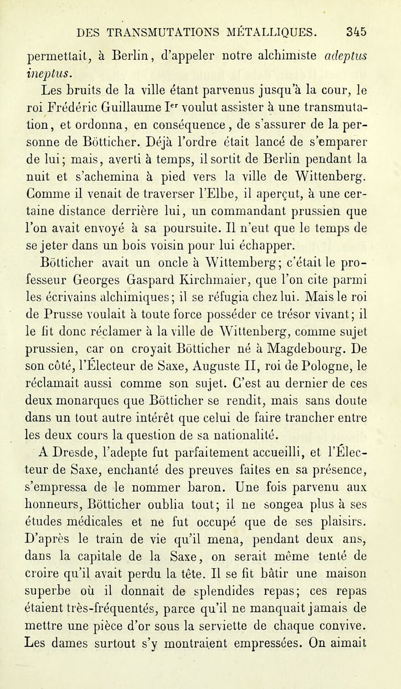permetlait, à Berlin, d’appeler notre alchimiste adeptus ineptus. Les bruits de la ville étant parvenus jusqu’à la cour, le roi Frédéric Guillaume F' voulut assister à une transmuta- tion, et ordonna, en conséquence, de s’assurer de la per- sonne de Bütticher. Déjà l’ordre était lancé de s’emparer de lui; mais, averti à temps, il sortit de Berlin pendant la nuit et s’achemina à pied vers la ville de Wittenberg. Comme il venait de traverser l’Elbe, il aperçut, à une cer- taine distance derrière lui, un commandant prussien que l’on avait envoyé à sa poursuite. Il n’eut que le temps de se jeter dans un bois voisin pour lui échapper. Bütticher avait un oncle à Wittemberg; c’était le pro- fesseur Georges Gaspard Kircbmaier, que l’on cite parmi les écrivains alchimiques; il se réfugia chez lui. Mais le roi de Prusse voulait à toute force posséder ce trésor vivant ; il le lit donc réclamer à la ville de Wittenberg, comme sujet prussien, car on croyait Bütticher né à Magdebourg. De son coté, l’Electeur de Saxe, Auguste II, roi de Pologne, le réclamait aussi comme son sujet. C’est au dernier de ces deux monarques que Bôtticher se rendit, mais sans doute dans un tout autre intérêt que celui de faire trancher entre les deux cours la question de sa nationalité. A Dresde, l’adepte fut parfaitement accueilli, et l’Elec- teur de Saxe, enchanté des preuves faites en sa présence, s’empressa de le nommer baron. Une fois parvenu aux honneurs, Bôtticher oublia tout; il ne songea plus à ses études médicales et ne fut occupé que de ses plaisirs. D’après le train de vie qu’il mena, pendant deux ans, dans la capitale de la Saxe, on serait même tenté de croire qu’il avait perdu la tête. Il se fit bâtir une maison superbe où il donnait de splendides repas; ces repas étaient très-fréquentés, parce qu’il ne manquait jamais de mettre une pièce d’or sous la serviette de chaque convive. Les dames surtout s’y montraient empressées. On aimait