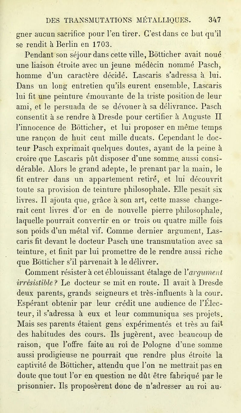gner aucun sacrifice pour l’en tirer. C’est dans ce but qu’il se rendit à Berlin en 1703. Pendant son séjour dans cette ville, Bôtticher avait noué une liaison étroite avec un jeune médecin nommé Pasch, homme d’un caractère décidé. Lascaris s’adressa à lui. Dans un long entretien qu’ils eurent ensemble, Lascaris lui fit une peinture émouvante de la triste position de leur ami, et le persuada de se dévouer à sa délivrance. Pasch consentit à se rendre à Dresde pour certifier à Auguste II l’innocence de Bôtticher, et lui proposer en même temps une rançon de huit cent mille ducats. Cependant le doc- teur Pasch exprimait quelques doutes, ayant de la peine à croire que Lascaris pût disposer d’une somme, aussi consi- dérable. Alors le grand adepte, le prenant par la main, le fit entrer dans un appartement retiré, et lui découvrit toute sa provision de teinture philosophale. Elle pesait six livres. Il ajouta que, grâce à son art, cette masse change- rait cent livres d’or en de nouvelle pierre philosophale, laquelle pourrait convertir en or trois ou quatre mille fois son poids d’un métal vif. Comme dernier argument, Las- caris fit devant le docteur Pasch une transmutation avec sa teinture, et finit par lui promettre de le rendre aussi riche que Bôtticher s’il parvenait à le délivrer. Comment résister à cet éblouissant étalage de Vargument irrésistible? Le docteur se mit en route. Il avait à Dresde deux parents, grands seigneurs et très-influents à la cour. Espérant obtenir par leur crédit une audience de l’Elec- teur, il s’adressa à eux et leur communiqua ses projets. Mais ses parents étaient gens expérimentés et très au fait des habitudes des cours. Ils jugèrent, avec beaucoup de raison, que l’offre faite au roi de Pologne d’une somme aussi prodigieuse ne pourrait que rendre plus étroite la captivité de Bôtticher, attendu que l’on ne mettrait pas en doute que tout l’or en question ne dût être fabriqué par le prisonnier. Ils proposèrent donc de n’adresser au roi au-