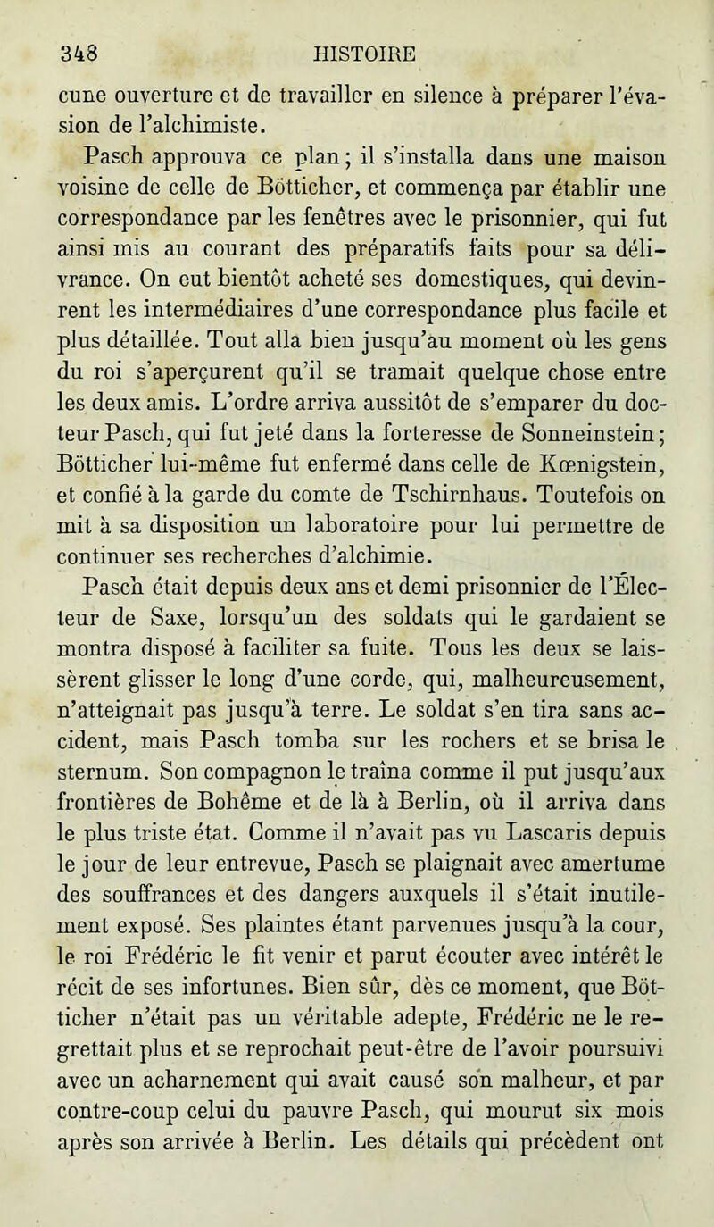 cime ouverture et de travailler en sileuce à préparer l’éva- sion de l’alchimiste. Pasch approuva ce plan ; il s’installa dans une maison voisine de celle de Bôtticher, et commença par établir une correspondance par les fenêtres avec le prisonnier, qui fut ainsi mis au courant des préparatifs faits pour sa déli- vrance. On eut bientôt acheté ses domestiques, qui devin- rent les intermédiaires d’une correspondance plus facile et plus détaillée. Tout alla bien jusqu’au moment où les gens du roi s’aperçurent qu’il se tramait quelque chose entre les deux amis. L’ordre arriva aussitôt de s’emparer du doc- teur Pasch, qui fut jeté dans la forteresse de Sonneinstein ; Bôtticher lui-même fut enfermé dans celle de Kœnigstein, et confié à la garde du comte de Tschirnhaus. Toutefois on mit à sa disposition un laboratoire pour lui permettre de continuer ses recherches d’alchimie. Pasch était depuis deux ans et demi prisonnier de l’Elec- teur de Saxe, lorsqu’un des soldats qui le gardaient se montra disposé à faciliter sa fuite. Tous les deux se lais- sèrent glisser le long d’une corde, qui, malheureusement, n’atteignait pas jusqu’à terre. Le soldat s’en tira sans ac- cident, mais Pasch tomba sur les rochers et se brisa le sternum. Son compagnon le traîna comme il put jusqu’aux frontières de Bohême et de là à Berlin, où il arriva dans le plus triste état. Gomme il n’avait pas vu Lascaris depuis le jour de leur entrevue, Pasch se plaignait avec amertume des souffrances et des dangers auxquels il s’était inutile- ment exposé. Ses plaintes étant parvenues jusqu’à la cour, le roi Frédéric le fit venir et parut écouter avec intérêt le récit de ses infortunes. Bien sûr, dès ce moment, que Bôt- ticher n’était pas un véritable adepte, Frédéric ne le re- grettait plus et se reprochait peut-être de l’avoir poursuivi avec un acharnement qui avait causé son malheur, et par contre-coup celui du pauvre Pasch, qui mourut six mois après son arrivée à Berlin. Les détails qui précèdent ont