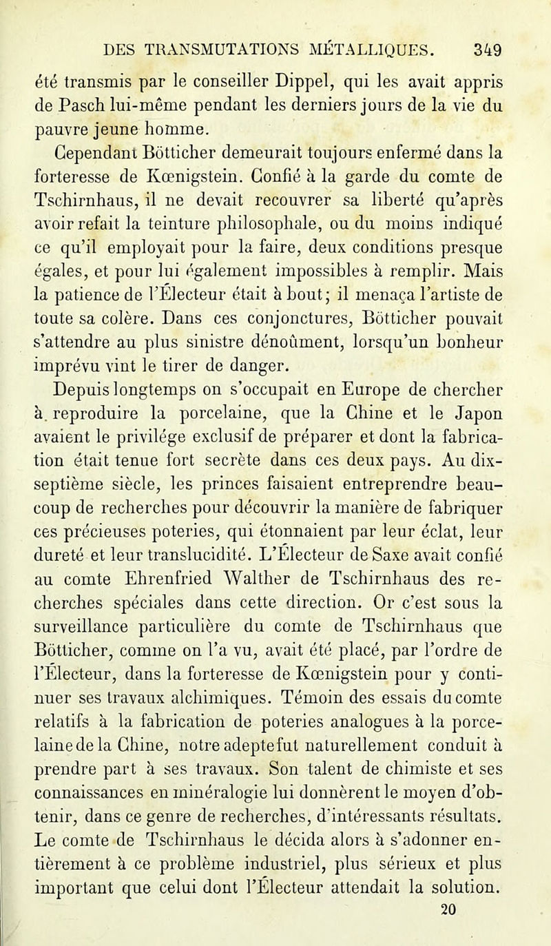 été transmis par le conseiller Dippel, qui les avait appris de Pasch lui-même pendant les derniers jours de la vie du pauvre jeune homme. Cependant Botticher demeurait toujours enfermé dans la forteresse de Kœnigstein. Confié à la garde du comte de Tschirnhaus, il ne devait recouvrer sa liberté qu’après avoir refait la teinture philosophale, ou du moins indiqué ce qu’il employait pour la faire, deux conditions presque égales, et pour lui également impossibles à remplir. Mais la patience de l’Electeur était à bout; il menaça l’artiste de toute sa colère. Dans ces conjonctures, Botticher pouvait s’attendre au plus sinistre dénoûment, lorsqu’un bonheur imprévu vint le tirer de danger. Depuis longtemps on s’occupait en Europe de chercher à. reproduire la porcelaine, que la Chine et le Japon avaient le privilège exclusif de préparer et dont la fabrica- tion était tenue fort secrète dans ces deux pays. Au dix- septième siècle, les princes faisaient entreprendre beau- coup de recherches pour découvrir la manière de fabriquer ces précieuses poteries, qui étonnaient par leur éclat, leur dureté et leur translucidité. L’Electeur de Saxe avait confié au comte Ehrenfried Walther de Tschirnhaus des re- cherches spéciales dans cette direction. Or c’est sous la surveillance particulière du comte de Tschirnhaus que Botticher, comme on l’a vu, avait été placé, par l’ordre de l’Électeur, dans la forteresse de Kœnigstein pour y conti- nuer ses travaux alchimiques. Témoin des essais du comte relatifs à la fabrication de poteries analogues à la porce- lainedela Chine, notre adepte fut naturellement conduit à prendre part à ses travaux. Son talent de chimiste et ses connaissances en minéralogie lui donnèrent le moyen d’ob- tenir, dans ce genre de recherches, d’intéressants résultats. Le comte de Tschirnhaus le décida alors à s’adonner en- tièrement à ce problème industriel, plus sérieux et plus important que celui dont l’Électeur attendait la solution. 20