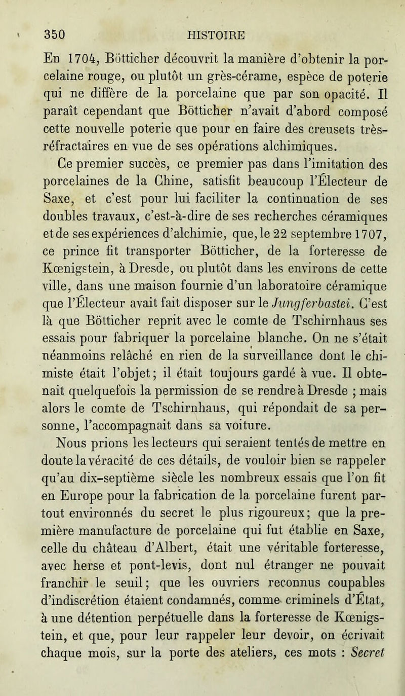 En 1704, Bütticher découvrit la manière d’obtenir la por- celaine rouge, ou plutôt un grès-cérame, espèce de poterie qui ne diffère de la porcelaine que par son opacité. Il paraît cependant que Bôtticher n’avait d’abord composé cette nouvelle poterie que pour en faire des creusets très- réfractaires en vue de ses opérations alchimiques. Ce premier succès, ce premier pas dans l’imitation des porcelaines de la Chine, satisfit beaucoup l’Électeur de Saxe, et c’est pour lui faciliter la continuation de ses doubles travaux, c’est-à-dire de ses recherches céramiques et de ses expériences d’alchimie, que, le 22 septembre 1707, ce prince fit transporter Bôtticher, de la forteresse de Kœnig.etein, à Dresde, ou plutôt dans les environs de cette ville, dans une maison fournie d’un laboratoire céramique que l’Électeur avait fait disposer sur le Jungferbastei. C’est là que Bôtticher reprit avec le comte de Tschirnhaus ses essais pour fabriquer la porcelaine blanche. On ne s’était néanmoins relâché en rien de la surveillance dont le chi- miste était l’objet; il était toujours gardé à vue. Il obte- nait quelquefois la permission de se rendre à Dresde ; mais alors le comte de Tschirnhaus, qui répondait de sa per- sonne, l’accompagnait dans sa voiture. Nous prions les lecteurs qui seraient tentés de mettre en doute la véracité de ces détails, de vouloir bien se rappeler qu’au dix-septième siècle les nombreux essais que l’on fit en Europe pour la fabrication de la porcelaine furent par- tout environnés du secret le plus rigoureux; que la pre- mière manufacture de porcelaine qui fut établie en Saxe, celle du château d’Albert, était une véritable forteresse, avec herse et pont-levis, dont nul étranger ne pouvait franchir le seuil ; que les ouvriers reconnus coupables d’indiscrétion étaient condamnés, comme criminels d’État, à une détention perpétuelle dans la forteresse de Kœnigs- tein, et que, pour leur rappeler leur devoir, on écrivait chaque mois, sur la porte des ateliers, ces mots : Secret