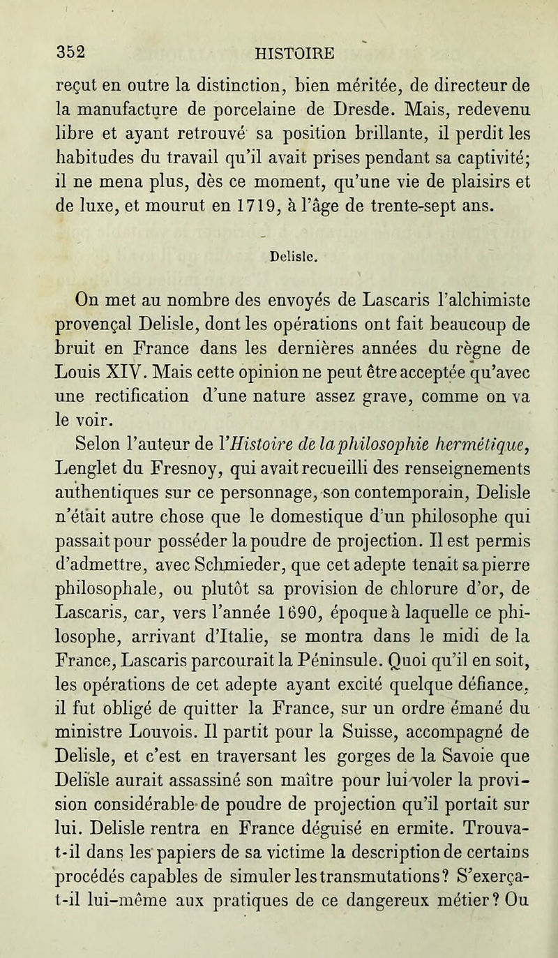 reçut en outre la distinction, bien méritée, de directeur de la manufacture de porcelaine de Dresde. Mais, redevenu libre et ayant retrouvé sa position brillante, il perdit les habitudes du travail qu’il avait prises pendant sa captivité; il ne mena plus, dès ce moment, qu’une vie de plaisirs et de luxe, et mourut en 1719, à l’âge de trente-sept ans. Delisle. On met au nombre des envoyés de Lascaris l’alchimiste provençal Delisle, dont les opérations ont fait beaucoup de bruit en France dans les dernières années du règne de Louis XIV. Mais cette opinion ne peut être acceptée qu’avec une rectification d’une nature assez grave, comme on va le voir. Selon l’auteur de l’Histoire de laphüosophie hermétique, Lenglet du Fresnoy, qui avait recueilli des renseignements authentiques sur ce personnage, son contemporain, Delisle n’ét'ait autre chose que le domestique d’un philosophe qui passaitpour posséder la poudre de projection. Il est permis d’admettre, avec Sclimieder, que cet adepte tenait sa pierre philosophale, ou plutôt sa provision de chlorure d’or, de Lascaris, car, vers l’année 1690, époque à laquelle ce phi- losophe, arrivant d’Italie, se montra dans le midi de la France, Lascaris parcourait la Péninsule. Quoi qu’il en soit, les opérations de cet adepte ayant excité quelque défiance, il fut obligé de quitter la France, sur un ordre émané du ministre Louvois. Il partit pour la Suisse, accompagné de Delisle, et c’est en traversant les gorges de la Savoie que Delisle aurait assassiné son maître pour lui^oler la provi- sion considérable-de poudre de projection qu’il portait sur lui. Delisle rentra en France déguisé en ermite. Trouva- t-il dans les'papiers de sa victime la description de certains procédés capables de simuler les transmutations? S’exerça- t-il lui-même aux pratiques de ce dangereux métier? Ou