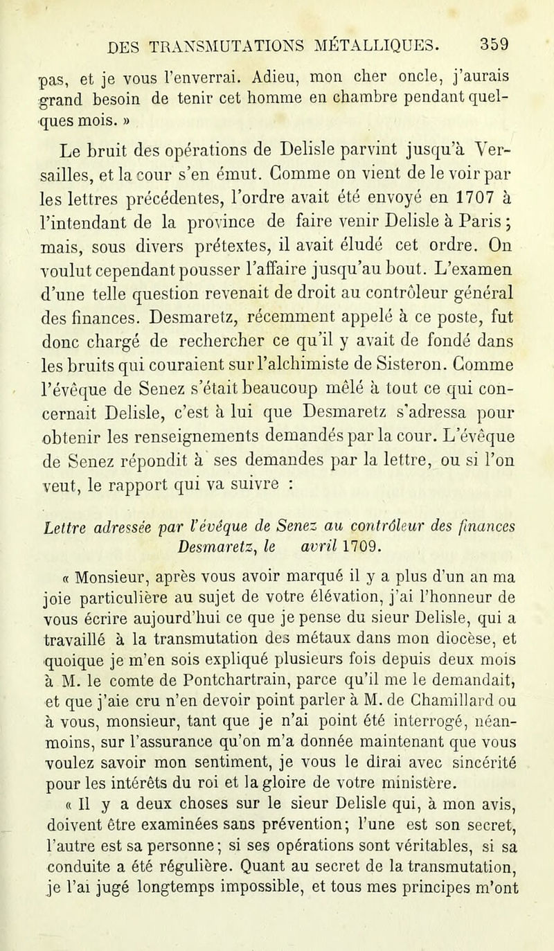 pas, et je vous l’enverrai. Adieu, mon cher oncle, j’aurais grand besoin de tenir cet homme en chambre pendant quel- ques mois. » Le bruit des opéi'ations de Delisle parvint jusqu’à Ver- sailles, et la cour s’en émut. Gomme on vient de le voir par les lettres précédentes, l’ordre avait été envoyé en 1707 à l’intendant de la province de faire venir Delisle à Paris ; mais, sous divers prétextes, il avait éludé cet ordre. On voulut cependant pousser l’affaire jusqu’au bout. L’examen d’une telle question revenait de droit au contrôleur général des finances. Desmaretz, récemment appelé à ce poste, fut donc chargé de rechercher ce qu’il y avait de fondé dans les bruits qui couraient sur l’alchimiste de Sisteron. Gomme l’évêque de Senez s’était beaucoup mêlé à tout ce qui con- cernait Delisle, c’est à lui que Desmaretz s'adressa pour obtenir les renseignements demandés par la cour. L’évêque de Senez répondit à ses demandes par la lettre, ou si l’on veut, le rapport qui va suivre : Lettre adressée par l’évêque de Senez au contrôleur des finances Desmaretz, le avril 1709. « Monsieur, après vous avoir marqué il y a plus d’un an ma joie particulière au sujet de votre élévation, j’ai l’honneur de vous écrire aujourd’hui ce que je pense du sieur Delisle, qui a travaillé à la transmutation des métaux dans mon diocèse, et quoique je m’en sois expliqué plusieurs fois depuis deux mois à M. le comte de Pontchartrain, parce qu’il me le demandait, et que j’aie cru n’en devoir point parler à M. de Chamillard ou à vous, monsieur, tant que je n’ai point été interrogé, néan- moins, sur l’assurance qu’on m’a donnée maintenant que vous voulez savoir mon sentiment, je vous le dirai avec sincérité pour les intérêts du roi et la gloire de votre ministère. « Il y a deux choses sur le sieur Delisle qui, à mon avis, doivent être examinées sans prévention; l’une est son secret, l’autre est sa personne; si ses opérations sont véritables, si sa conduite a été régulière. Quant au secret de la transmutation, je l’ai jugé longtemps impossible, et tous mes principes m’ont