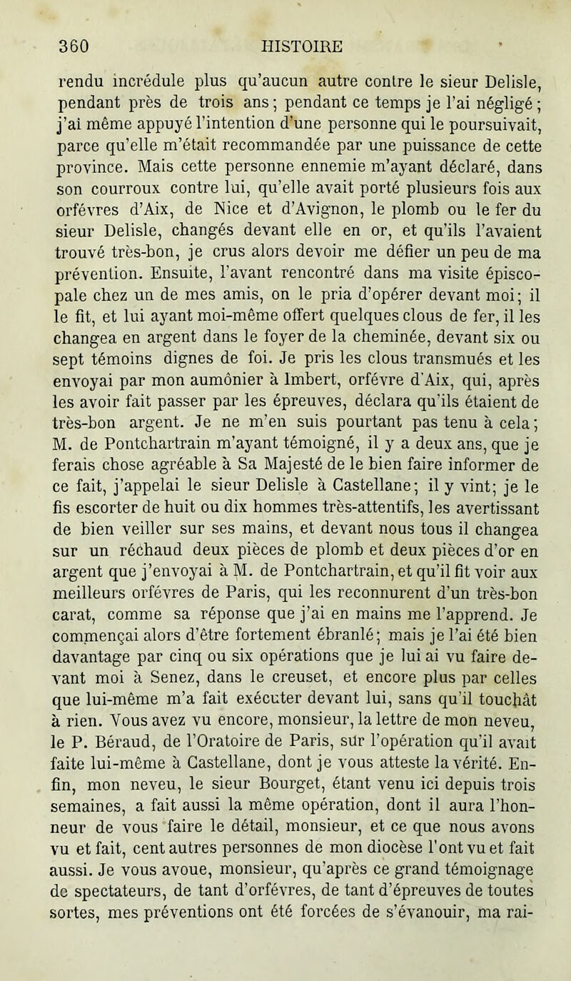 rendu incrédule plus qu’aucun autre contre le sieur Delisle, pendant près de trois ans ; pendant ce temps je l’ai négligé ; j’ai même appuyé l’intention d’une personne qui le poursuivait, parce qu’elle m’était recommandée par une puissance de cette province. Mais cette personne ennemie m’ayant déclaré, dans son courroux contre lui, qu’elle avait porté plusieurs fois aux orfèvres d’Aix, de Nice et d’Avignon, le plomb ou le fer du sieur Delisle, changés devant elle en or, et qu’ils l’avaient trouvé très-bon, je crus alors devoir me défier un peu de ma prévention. Ensuite, l’avant rencontré dans ma visite épisco- pale chez un de mes amis, on le pria d’opérer devant moi; il le fit, et lui ayant moi-même offert quelques clous de fer, il les changea en argent dans le foyer de la cheminée, devant six ou sept témoins dignes de foi. Je pris les clous transmués et les envoyai par mon aumônier à Imbert, orfèvre d'Aix, qui, après les avoir fait passer par les épreuves, déclara qu’ils étaient de très-bon argent. Je ne m’en suis pourtant pas tenu à cela ; M. de Pontchartrain m’ayant témoigné, il y a deux ans, que je ferais chose agréable à Sa Majesté de le bien faire informer de ce fait, j’appelai le sieur Delisle à Castellane; il y vint; je le fis escorter de huit ou dix hommes très-attentifs, les avertissant de bien veiller sur ses mains, et devant nous tous il changea sur un réchaud deux pièces de plomb et deux pièces d’or en argent que j’envoyai à M. de Pontchartrain, et qu’il fit voir aux meilleurs orfèvres de Paris, qui les reconnurent d’un très-bon carat, comme sa réponse que j’ai en mains me l’apprend. Je commençai alors d’être fortement ébranlé; mais je l’ai été bien davantage par cinq ou six opérations que je lui ai vu faire de- vant moi à Senez, dans le creuset, et encore plus par celles que lui-même m’a fait exécuter devant lui, sans qu’il touchât à rien. Vous avez vu encore, monsieur, la lettre de mon neveu, le P. Béraud, de l’Oratoire de Paris, sür l’opération qu’il avait faite lui-même à Castellane, dont je vous atteste la vérité. En- fin, mon neveu, le sieur Bourget, étant venu ici depuis trois semaines, a fait aussi la même opération, dont il aura l’hon- neur de vous faire le détail, monsieur, et ce que nous avons vu et fait, cent autres personnes de mon diocèse l’ont vu et fait aussi. Je vous avoue, monsieur, qu’après ce grand témoignage de spectateurs, de tant d’orfévres, de tant d’épreuves de toutes sortes, mes préventions ont été forcées de s’évanouir, ma rai-