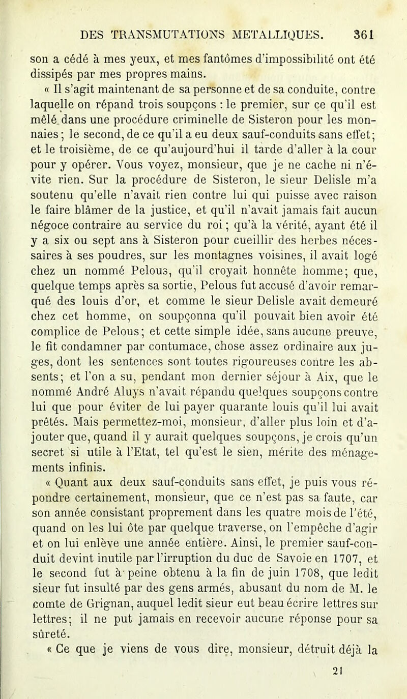 son a cédé à mes yeux, et mes fantômes d’impossibilité ont été dissipés par mes propres mains. « Il s’agit maintenant de sa personne et de sa conduite, contre laquelle on répand trois soupçons ; le premier, sur ce qu’il est mêlé dans une procédure criminelle de Sisteron pour les mon- naies ; le second, de ce qu’il a eu deux sauf-conduits sans elfet; et le troisième, de ce qu’aujourd’hui il tarde d’aller à la cour pour y opérer. Vous voyez, monsieur, que je ne cache ni n’é- vite rien. Sur la procédure de Sisteron, le sieur Delisle m’a soutenu qu’elle n’avait rien contre lui qui puisse avec raison le faire blâmer de la justice, et qu’il n’avait jamais fait aucun négoce contraire au service du roi ; qu’à la vérité, ayant été il y a six ou sept ans à Sisteron pour cueillir des herbes néces- saires à ses poudres, sur les montagnes voisines, il avait logé chez un nommé Pelons, qu'il croyait honnête homme; que, quelque temps après sa sortie, Pelons fut accusé d’avoir remar- qué des louis d’or, et comme le sieur Delisle avait demeuré chez cet homme, on soupçonna qu’il pouvait bien avoir été complice de Pelons; et cette simple idée, sans aucune preuve, le fit condamner par contumace, chose assez ordinaire aux ju- ges, dont les sentences sont toutes rigoureuses contre les ab- sents; et l’on a su, pendant mon dernier séjour à Aix, que le nommé André Aluys n’avait répandu quelques soupçons contre lui que pour éviter de lui payer quarante louis qu’il lui avait prêtés. Mais permettez-moi, monsieur, d'aller plus loin et d’a- jouter que, quand il y aurait quelques soupçons, je crois qu’un secret si utile à l’Etat, tel qu’est le sien, mérite des ménage- ments infinis. « Quant aux deux sauf-conduits sans effet, je puis vous ré- pondre certainement, monsieur, que ce n’est pas sa faute, car son année consistant proprement dans les quatre mois de l’été, quand on les lui ôte par quelque traverse, on l'empêche d’agir et on lui enlève une année entière. Ainsi, le premier sauf-con- duit devint inutile par l’irruption du duc de Savoie en 1707, et le second fut à-peine obtenu à la fin de juin 1708, que ledit sieur fut insulté par des gens armés, abusant du nom de M. le comte de Grignan, auquel ledit sieur eut beau écrire lettres sur lettres; il ne put jamais en recevoir aucune réponse pour sa sûreté. « Ce que je viens de vous dire, monsieur, détruit déjà la 21