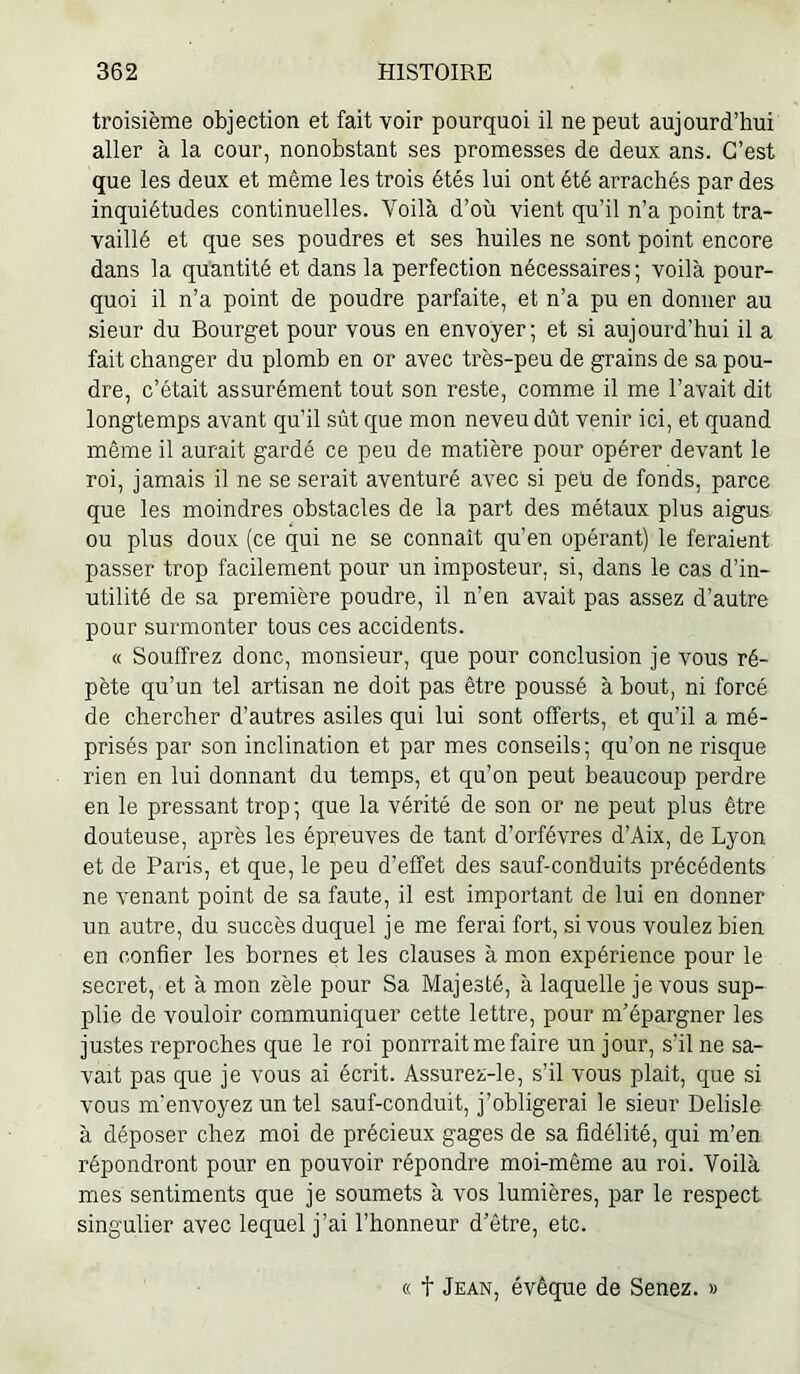 troisième objection et fait voir pourquoi il ne peut aujourd’hui aller à la cour, nonobstant ses promesses de deux ans. C’est que les deux et même les trois étés lui ont été arrachés par des inquiétudes continuelles. Yoilà d’où vient qu’il n’a point tra- vaillé et que ses poudres et ses huiles ne sont point encore dans la quantité et dans la perfection nécessaires; voilà pour- quoi il n’a point de poudre parfaite, et n’a pu en donner au sieur du Bourget pour vous en envoyer; et si aujourd’hui il a fait changer du plomb en or avec très-peu de grains de sa pou- dre, c’était assurément tout son reste, comme il me l’avait dit longtemps avant qu’il sût que mon neveu dût venir ici, et quand même il aurait gardé ce peu de matière pour opérer devant le roi, jamais il ne se serait aventuré avec si peu de fonds, parce que les moindres obstacles de la part des métaux plus aigus ou plus doux (ce qui ne se connaît qu’en opérant) le feraient passer trop facilement pour un imposteur, si, dans le cas d’in- utilité de sa première poudre, il n’en avait pas assez d’autre pour surmonter tous ces accidents. « Souffrez donc, monsieur, que pour conclusion je vous ré- pète qu’un tel artisan ne doit pas être poussé à bout, ni forcé de chercher d’autres asiles qui lui sont offerts, et qu’il a mé- prisés par son inclination et par mes conseils; qu’on ne risque rien en lui donnant du temps, et qu’on peut beaucoup perdre en le pressant trop ; que la vérité de son or ne peut plus être douteuse, après les épi’euves de tant d’orfévres d’Aix, de Lyon et de Paris, et que, le peu d’effet des sauf-conduits précédents ne venant point de sa faute, il est impoidant de lui en donner un autre, du succès duquel je me ferai fort, si vous voulez bien en confier les bornes et les clauses à mon expérience pour le secret, et à mon zèle pour Sa Majesté, à laquelle je vous sup- plie de vouloir communiquer cette lettre, pour m’épargner les justes reproches que le roi pourrait me faire un jour, s’il ne sa- vait pas que je vous ai écrit. Assurez-le, s’il vous plaît, que si vous m'envoyez un tel sauf-conduit, j’obligerai le sieur Delisle à déposer chez moi de précieux gages de sa fidélité, qui m’en répondront pour en pouvoir répondre moi-même au roi. Voilà mes sentiments que je soumets à vos lumières, par le respect singulier avec lequel j’ai l’honneur d’être, etc. « t Jean, évêque de Senez.