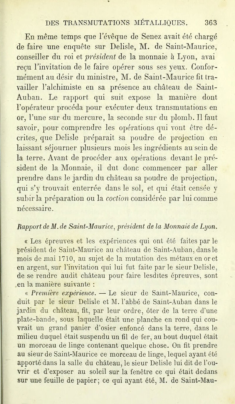 En même temps que l’évêque de Senez avait été chargé de faire une enquête sur Delisle, M. de Saint-Maurice, conseiller du roi et président de la monnaie à Lyon, aval reçu l’invitation de le faire opérer sous ses yeux. Confor- mément au désir du ministre, M. de Saint-Maurice fit tra- vailler l’alchimiste en sa présence au château de Saint- Auban. Le rapport qui suit expose la manière dont l’opérateur procéda pour exécuter deux transmutations en or, l’une sur du mercure, la seconde sur du plomb. Il faut savoir, pour comprendre les opérations qui vont être dé- crites, que Delisle préparait sa poudre de projection en laissant séjourner plusieurs mois les ingrédients au sein de la terre. Avant de procéder aux opérations devant le pré- sident de la Monnaie, il dut donc commencer par aller prendre dans le jardin du château sa poudre de projection, qui s’y trouvait enterrée dans le sol, et qui était censée y subir la préparation ou la coction considérée par lui comme nécessaire. Rapport de M. de Saint-Maurice, président de la Monnaie de Lyon. « Les épreuves et les expériences qui ont été faites par le président de Saint-Maurice au château de Saint-Auban, dans le mois de mai 1710, au sujet de la mutation des métaux en or et en argent, sur l’invitation qui lui fut faite par le sieur Delisle, de se rendre audit château pour faire lesdites épreuves, sont en la manière suivante : « Première expérience. — Le sieur de Saint-Maurice, con- duit par le sieur Delisle et M. l’abbé de Saint-Auban dans le jardin du château, fit, par leur ordre, ôter de la terre d’une plate-bande, sous laquelle était une planche en rond qui cou- vrait un grand panier d’osier enfoncé dans la terre, dans le milieu duquel était suspendu un fil de fer, au bout duquel était un morceau de linge contenant quelque chose. On fit prendre au sieur de Saint-Maurice ce morceau de linge, lequel ayant été apporté dans la salle du château, le sieur Delisle lui dit de l'ou- vrir et d’exposer au soleil sur la fenêtre ce qui était dedans sur une feuille de papier; ce qui ayant été, M. de Saint-Mau-