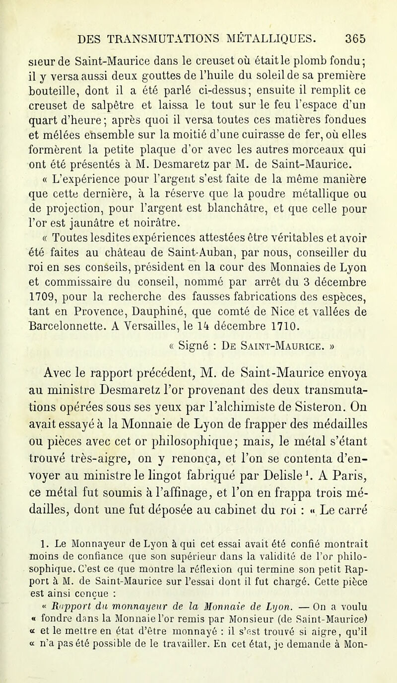 sieur de Saint-Mauidce dans le creuset où était le plomb fondu; il y versa aussi deux gouttes de l’huile du soleil de sa première bouteille, dont il a été parlé ci-dessus; ensuite il remplit ce creuset de salpêtre et laissa le tout sur le feu l’espace d’un quart d’heure ; après quoi il versa toutes ces matières fondues et mêlées ensemble sur la moitié d’une cuirasse de fer, où elles formèrent la petite plaque d’or avec les autres morceaux qui ont été présentés à M. Desmaretz par M. de Saint-Maurice. « L’expérience pour l’argent s’est faite de la même manière que cette dernière, à la réserve que la poudre métallique ou de projection, pour l’argent est blanchâtre, et que celle pour l’or est jaunâtre et noirâtre. « Toutes lesdites expériences attestées être véritables et avoir été faites au château de Saint-Auban, par nous, conseiller du roi en ses conseils, président en la cour des Monnaies de Lyon et commissaire du conseil, nommé par arrêt du 3 décembre 1709, pour la recherche des fausses fabrications des espèces, tant en Provence, Dauphiné, que comté de Nice et vallées de Barcelonnette. A Versailles, le lâ décembre 1710. « Signé : De Saint-Maurice. » Avec le rapport précédent, M. de Saint-Maurice envoya au ministre Desmaretz l’or provenant des deux transmuta- tions opérées sous ses yeux par l’alchimiste de Sisteron. On avait essayé à la Monnaie de Lyon de frapper des médailles ou pièces avec cet or philosophique ; mais, le métal s’étant trouvé très-aigre, on y renonça, et l’on se contenta d’en- voyer au ministre le lingot fabriqué par Delisle h A Paris, ce métal fut soumis à l’affinage, et l’on en frappa trois mé- dailles, dont une fut déposée au cabinet du roi : « Le carré 1. Le Monnayeur de Lyon à qui cet essai avait été confié montrait moins de confiance que son supérieur dans la validité de l’or philo- sophique. C’est ce que montre la réflexion qui termine son petit Rap- port à M. de Saint-Maurice sur l’essai dont il fut chargé. Cette pièce est ainsi conçue : « Riipport du monnayeur de la Monnaie de Lyon. —On a voulu « fondre dans la Monnaie l’or remis par Monsieur (de Saint-Maurice) a et le mettre en état d’être monnayé ; il s’est trouvé si aigre, qu’il a n'a pas été possible de le travailler. En cet état, je demande à Mon-