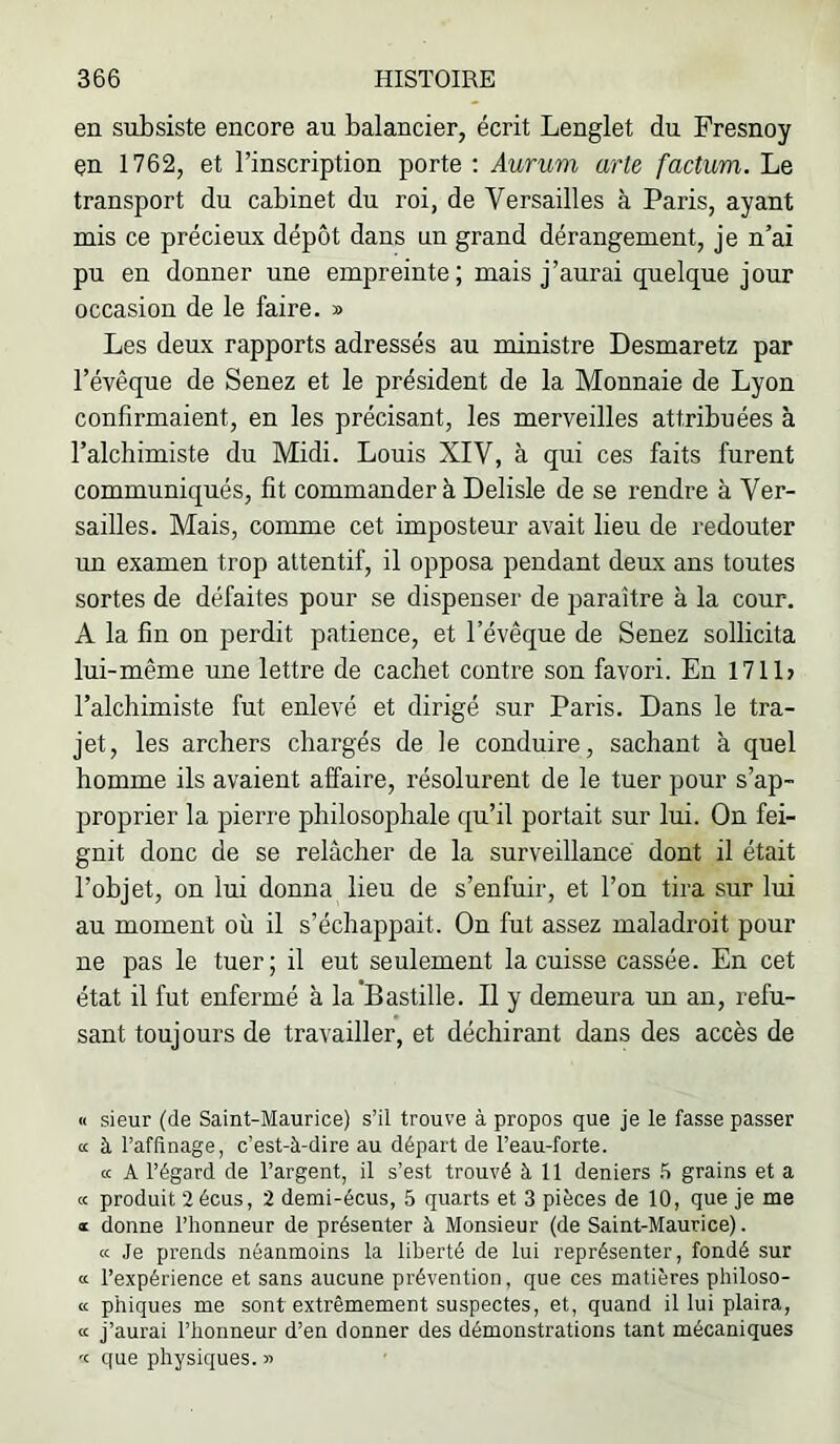 en subsiste encore au balancier, écrit Lenglet du Fresnoy en 1762, et l’inscription porte : Aurum arte factum. Le transport du cabinet du roi, de Versailles à Paris, ayant mis ce précieux dépôt dans un grand dérangement, je n’ai pu en donner une empreinte; mais j’aurai quelque jour occasion de le faire. » Les deux rapports adressés au ministre Desmaretz par l’évêque de Senez et le président de la Monnaie de Lyon confirmaient, en les précisant, les merveilles attribuées à l’alchimiste du Midi. Louis XIV, à qui ces faits furent communiqués, fit commander à Delisle de se rendre à Ver- sailles. Mais, comme cet imposteur avait lieu de redouter un examen trop attentif, il opposa pendant deux ans toutes sortes de défaites pour se dispenser de paraître à la cour. A la fin on perdit patience, et l’évêque de Senez sollicita lui-même une lettre de cachet contre son favori. En 1711> l’alchimiste fut enlevé et dirigé sur Paris. Dans le tra- jet, les archers chargés de le conduire, sachant à quel homme ils avaient affaire, résolurent de le tuer pour s’ap- proprier la pierre philosophale qu’il portait sur lui. On fei- gnit donc de se relâcher de la surveillance dont il était l’objet, on lui donna lieu de s’enfuir, et l’on tira sur lui au moment où il s’échappait. On fut assez maladroit pour ne pas le tuer; il eut seulement la cuisse cassée. En cet état il fut enfermé à la'Bastille. Il y demeura un an, refu- sant toujours de travailler, et déchirant dans des accès de « sieur (de Saint-Maurice) s’il trouve à propos que je le fasse passer a à l’affinage, c’est-à-dire au départ de l’eau-forte. K A l’égard de l’argent, il s’est trouvé à 11 deniers .'l grains et a a produit 2écus, 2 demi-écus, 5 quarts et 3 pièces de 10, que je me ® donne l’honneur de présenter à Monsieur (de Saint-Maurice). a Je prends néanmoins la liberté de lui représenter, fondé sur a l’expérience et sans aucune prévention, que ces matières philoso- « phiques me sont extrêmement suspectes, et, quand il lui plaira, <£ j’aurai l’honneur d’en donner des démonstrations tant mécaniques '<■ que physiques, n