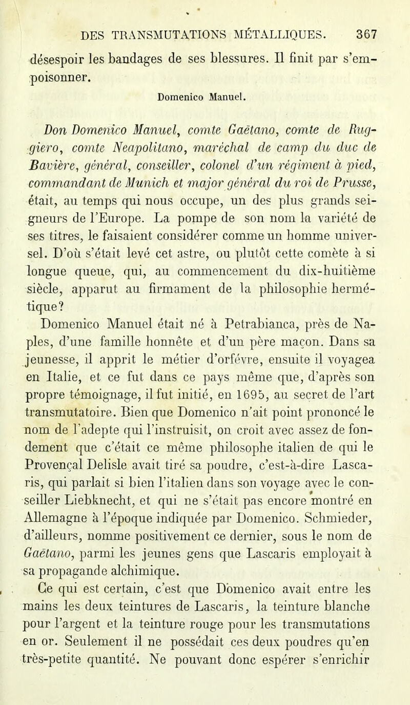 désespoir les bandages de ses blessures. Il finit par s’em- poisonner. Domenico Manuel. Don Domenico Manuel, comte Gaëtano, comte de Rug- giero, comte Neapolitano, maréchal de camp du duc de Bavière, général, conseiller, colonel d\m régiment à pied, comrnandant de Munich et major général du roi de Prusse, était, au temps qui nous occupe, un des plus grands sei- gneurs de l’Europe. La pompe de son nom la variété de ses titres, le faisaient considérer comme un homme univer- sel. D’où s’était levé cet astre, ou plutôt cette comète à si longue queue, qui, au commencement du dix-huitième siècle, apparut au firmament de la philosophie hermé- tique? Domenico Manuel était né à Petrabianca, près de Na- ples, d’une famille honnête et d’un père maçon. Dans sa jeunesse, il apprit le métier d’orfévre, ensuite il voyagea en Italie, et ce fut dans ce pays même que, d’après son propre témoignage, il fut initié, en 1695, au secret de l’art transmutatoire. Bien que Domenico n'ait point prononcé le nom de l’adepte qui l’instruisit, on croit avec assez de fon- dement que c’était ce même philosophe italien de qui le Provençal Delisle avait tiré sa poudre, c’est-à-dire Lasca- ris, qui parlait si bien l’italien dans son voyage avec le con- seiller Liebknecht, et qui ne s’était pas encore montré en Allemagne à l’époque indiquée par Domenico. Schmieder, d’ailleurs, nomme positivement ce dernier, sous le nom de Gaëtano, parmi les jeunes gens que Lascaris employait à sa propagande alchimique. Ce qui est certain, c’est que Domenico avait entre les mains les deux teintures de Lascaris, la teinture blanche pour l’argent et la teinture rouge pour les transmutations en or. Seulement il ne possédait ces deux poudres qu’en très-petite quantité. Ne pouvant donc espérer s’enrichir