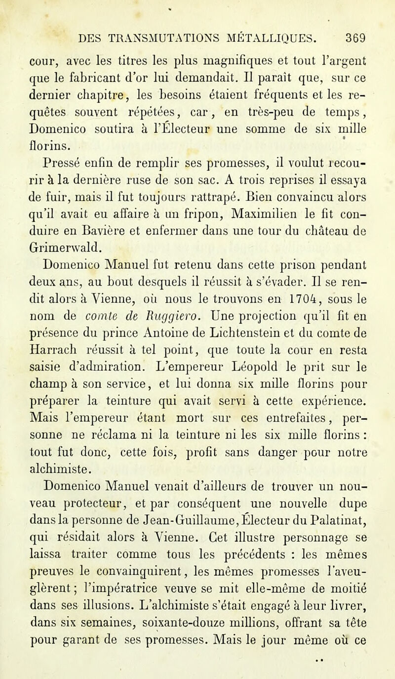 cour, avec les titres les plus magnifiques et tout l’argent que le fabricant d’or lui demandait. Il parait que, sur ce dernier chapitre, les besoins étaient fréquents et les re- quêtes souvent répétées, car, en très-peu de temps, Domenico soutira à l’Electeur une somme de si.v mille florins. Pressé enfin de remplir ses promesses, il voulut recou- rir à la dernière ruse de son sac. A trois reprises il essaya de fuir, mais il fut toujours rattrapé. Bien convaincu alors qu’il avait eu affaire à un fripon, Maximilien le fit con- duire en Bavière et enfermer dans une tour du château de Grimerwald. Domenico Manuel fut retenu dans cette prison pendant deux ans, au bout desquels il réussit à s’évader. Il se ren- dit alors à Vienne, où nous le trouvons en 1704, sous le nom de comte de Ruggiero. Une projection qu’il fit en présence du prince Antoine de Lichtenstein et du comte de Harrach réussit à tel point, que toute la cour en resta saisie d’admiration. L’empereur Léopold le prit sur le champ à son service, et lui donna six mille florins pour préparer la teinture qui avait servi à cette expérience. Mais l’empereur étant mort sur ces entrefaites, per- sonne ne réclama ni la teinture ni les six mille florins : tout fut donc, cette fois, profit sans danger pour notre alchimiste. Domenico Manuel venait d’ailleurs de trouver un nou- veau protecteur, et par conséquent une nouvelle dupe dans la personne de Jean-Guillaume, Électeur du Palatinat, qui résidait alors à Vienne. Cet illustre personnage se laissa traiter comme tous les précédents : les mêmes preuves le convainquirent, les mêmes promesses l’aveu- glèrent ; l’impératrice veuve se mit elle-même de moitié dans ses illusions. L’alchimiste s’était engagé à leur livrer, dans six semaines, soixante-douze millions, offrant sa tête pour garant de ses promesses. Mais le jour même où ce