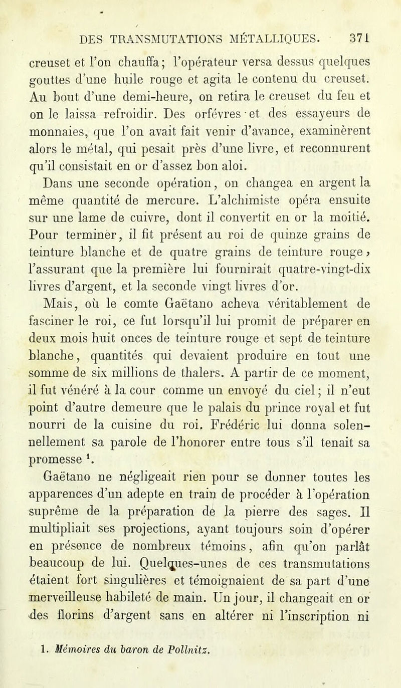 creuset et l’on chauffa ; l’opérateur versa dessus quelques gouttes d’une huile rouge et agita le contenu du creuset. Au bout d’une demi-heure, on retira le creuset du feu et on le laissa refroidir. Des orfèvres et des essayeurs de monnaies, que l’on avait fait venir d’avance, examinèrent alors le métal, qui pesait près d’une livre, et reconnurent qu’il consistait en or d’assez bon aloi. Dans une seconde opération, on changea en argent la même quantité de mercure. L’alchimiste opéra ensuite sur une lame de cuivre, dont il convertit en or la moitié. Pour terminer, il fit présent au roi de quinze grains de teinture blanche et de quatre grains de teinture rouge j l’assurant que la première lui fournirait quatre-vingt-dix livres d’argent, et la seconde vingt livres d’or. Mais, où le comte Gaétano acheva véritablement de fasciner le roi, ce fut lorsqu’il lui promit de préparer en deux mois huit onces de teinture rouge et sept de teinture blanche, quantités qui devaient produire en tout une somme de six millions de thalers. A partir de ce moment, il fut vénéré à la cour comme un envoyé du ciel ; il n’eut point d’autre demeure que le palais du prince royal et fut nourri de la cuisine du roi. Frédéric lui donna solen- nellement sa parole de l’honorer entre tous s’il tenait sa promesse '. Gaëtano ne négligeait rien pour se donner toutes les apparences d’un adepte en train de procéder à l’opération suprême de la préparation de la pierre des sages. Il multipliait ses projections, ayant toujours soin d’opérer en présence de nombreux témoins, afin qu’on parlât beaucoup de lui. Quel(ji;es-unes de ces transmutations étaient fort singulières et témoignaient de sa part d’une merveilleuse habileté de main. Un jour, il changeait en or ■des florins d’argent sans en altérer ni l’inscription ni 1. Mémoires du baron de Pollnitz.