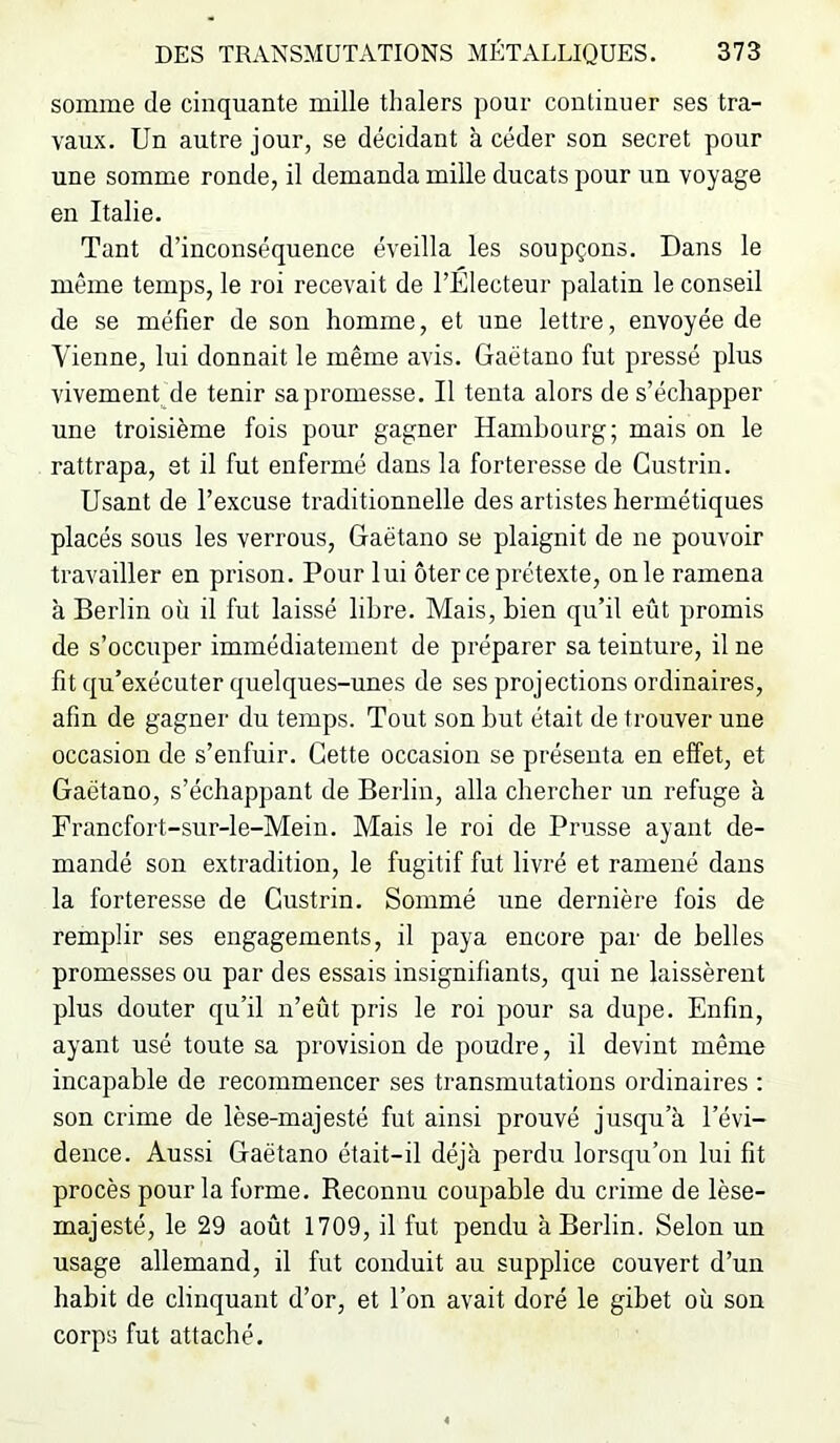 somme de cinquante mille thalers pour continuer ses tra- vaux. Un autre jour, se décidant à céder son secret pour une somme ronde, il demanda mille ducats pour un voyage en Italie. Tant d’inconséquence éveilla les soupçons. Dans le même temps, le roi recevait de l’Electeur palatin le conseil de se méfier de son homme, et une lettre, envoyée de Vienne, lui donnait le même avis. Gaétano fut pressé plus vivement de tenir sa promesse. Il tenta alors de s’échapper une troisième fois pour gagner Hambourg; mais on le rattrapa, et il fut enfermé dans la forteresse de Gustrin. Usant de l’excuse traditionnelle des artistes hermétiques placés sous les verrous, Gaétano se plaignit de ne pouvoir travailler en prison. Pour lui ôter ce prétexte, onle ramena à Berlin où il fut laissé libre. Mais, bien qu’il eût promis de s’occuper immédiatement de préparer sa teinture, il ne fit qu’exécuter quelques-unes de ses projections ordinaires, afin de gagner du temps. Tout son but était de trouver une occasion de s’enfuir. Cette occasion se présenta en effet, et Gaétano, s’échappant de Berlin, alla chercher un refuge à Francfort-sur-le-Mein. Mais le roi de Prusse ayant de- mandé son extradition, le fugitif fut livré et ramené dans la forteresse de Gustrin. Sommé une dernière fois de remplir ses engagements, il paya encore par de belles promesses ou par des essais insignifiants, qui ne laissèrent plus douter qu’il n’eût pris le roi pour sa dupe. Enfin, ayant usé toute sa provision de poudre, il devint même incapable de recommencer ses transmutations ordinaires : son crime de lèse-majesté fut ainsi prouvé jusqu’à l’évi- dence. Aussi Gaétano était-il déjà perdu lorsqu’on lui fit procès pour la forme. Beconnu coupable du crime de lèse- majesté, le 29 août 1709, il fut pendu à Berlin. Selon un usage allemand, il fut conduit au supplice couvert d’un habit de clinquant d’or, et l’on avait doré le gibet où son corps fut attaché.