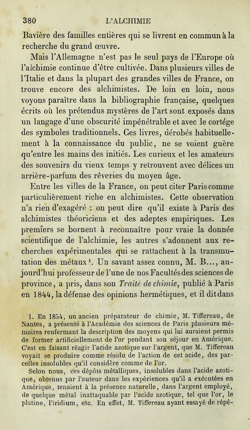Bavière des familles entières qui se livrent en commun à la recherche du grand œuvre. Mais l’Allemagne n’est pas le seul pays de l’Europe où l’alchimie continue d’être cultivée. Dans plusieurs villes de l’Italie et dans la plupart des grandes villes de France, on trouve encore des alchimistes. De loin en loin, nous voyons paraître dans la bibliographie française, quelques écrits où les prétendus mystères de l’art sont exposés dans un langage d’une obscurité impénétrable et avec le cortège des symboles traditionnels. Ces livres, dérobés habituelle- ment à la connaissance du public, ne se voient guère qu’entre les mains des initiés. Les curieux et les amateurs des souvenirs du vieux temps y retrouvent avec délices un arrière-parfum des rêveries du moyen âge. Entre les villes de la France, on peut citer Paris comme particulièrement riche en alchimistes. Cette observation n’a rien d’exagéré : on peut dire qu’il existe à Paris des alchimistes théoriciens et des adeptes empiriques. Les premiers se bornent à reconnaître pour vraie la donnée scientifique de l’alchimie, les autres s’adonnent anx re- cherches expérimentales qui se rattachent à la transmu- tation des métanxh Un savant assez connu, M. B..., au- jourd’hui professeur de l’une de nos Facultés des sciences de province, a pris, dans son Traité de chimie, publié à Paris en 1844, la défense des opinions hermétiques, et il dit dans 1. En 1854, un ancien préparateur de chimie, M. Tiffereau, de Nantes, a présenté à l’Académie des sciences de Paris plusieurs mé- moires renfermant la description des moyens qui lui auraient permis de former artificiellement de l’or pendant son séjour en Amérique. C’est en faisant réagir l’acide azotique sur l’argent, que M. Tiffereau voyait se produire comme résidu de l’action de cet acide, des par- celles insolubles qu’il considère comme de l’or. Selon nous, ces dépôts métalliques, insolubles dans l’acide azoti- que, obtenus par l’auteur dans les expériences qu’il a exécutées en Amérique, tenaient à la présence naturelle, dans l’argent employé, de quelque métal inattaquable par l’acide azotique, tel que l’or, le platine, l’iridium, etc. En effet, M. Tifléreau ayant essayé de répé-
