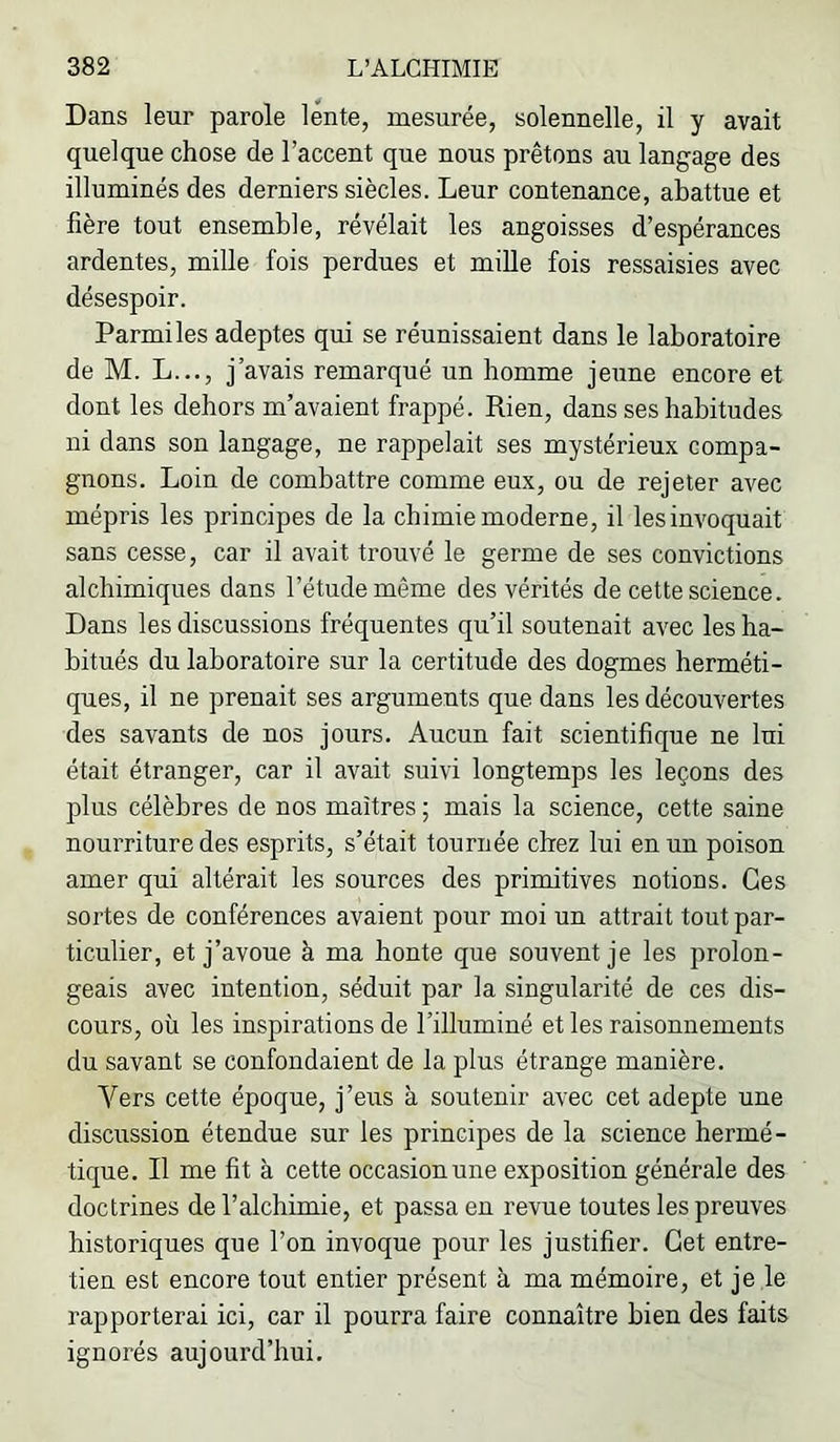 Dans leur parole lente, mesurée, solennelle, il y avait quelque chose de l’accent que nous prêtons au langage des illuminés des derniers siècles. Leur contenance, abattue et hère tout ensemble, révélait les angoisses d’espérances ardentes, mille fois perdues et mille fois ressaisies avec désespoir. Parmi les adeptes qui se réunissaient dans le laboratoire de M. L..., j’avais remarqué un homme jeune encore et dont les dehors m’avaient frappé. Rien, dans ses habitudes ni dans son langage, ne rappelait ses mystérieux compa- gnons. Loin de combattre comme eux, ou de rejeter avec mépris les principes de la chimie moderne, il les invoquait sans cesse, car il avait trouvé le germe de ses convictions alchimiques dans l’étude même des vérités de cette science. Dans les discussions fréquentes qu’il soutenait avec les ha- bitués du laboratoire sur la certitude des dogmes herméti- ques, il ne prenait ses arguments que dans les découvertes des savants de nos jours. Aucun fait scientifique ne lui était étranger, car il avait suivi longtemps les leçons des plus célèbres de nos maîtres ; mais la science, cette saine nourriture des esprits, s’était tournée chez lui en un poison amer qui altérait les sources des primitives notions. Ces sortes de conférences avaient pour moi un attrait tout par- ticulier, et j’avoue à ma honte que souvent je les prolon- geais avec intention, séduit par la singularité de ces dis- cours, où les inspirations de l’illuminé et les raisonnements du savant se confondaient de la plus étrange manière. Vers cette époque, j’eus à soutenir avec cet adepte une discussion étendue sur les principes de la science hermé- tique. Il me fit à cette occasion une exposition générale des doctrines de l’alchimie, et passa en revue toutes les preuves historiques que l’on invoque pour les justifier. Cet entre- tien est encore tout entier présent à ma mémoire, et je le rapporterai ici, car il pourra faire connaître bien des faits ignorés aujourd’hui.