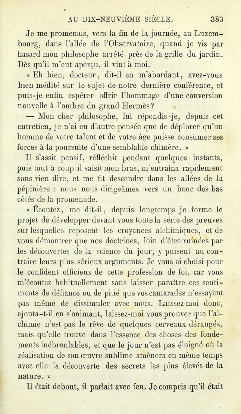 Je me promenais, vers la fin de la journée, au Luxem- bourg, dans l’allée de l’Observatoire, quand je vis par hasard mon philosophe arrêté près de la grille du jardin. Dès qu’il m’eut aperçu, il vint à moi. « Eh bien, docteur, dit-il en m’abordant, avez-vous bien médité sur le sujet de notre dernière conférence, et puis-je enfin espérer offrir l’hommage d’une conversion nouvelle à l’ombre du grand Hermès ? — Mon cher philosophe, lui répondis-je, depuis cet entretien, je n’ai eu d’autre pensée que de déplorer qu’un homme de votre talent et de votre âge puisse consumer ses forces à la poursuite d’une semblable chimère. » Il s’assit pensif, réfléchit pendant quelques instants, puis tout à coup il saisit mon bras, m’entraîna rapidement sans rien dire, et me fit descendre dans les allées de la pépinière ; nous nous dirigeâmes vers un banc des bas côtés de la promenade. «Ecoutez, me dit-il, depuis longtemps je forme le projet de développer devant vous toute la série des preuves sur lesquelles reposent les croyances alchimiques, et de vous démontrer que nos doctrines, loin d’être ruinées par les découvertes de la science du jour, y puisent au con- traire leurs plus sérieux arguments. Je vous ai choisi pour le confident officieux de cette profession de foi, car vous m’écoutez habituellement sans laisser paraître ces senti- ments de défiance ou de pitié que vos camarades n’essayent pas même de dissimuler avec nous. Laissez-moi donc, ajouta-t-il en s’animant, laissez-moi vous prouver que l’al- chimie n’est pas le rêve de quelques cerveaux dérangés, mais qu’elle trouve dans l’essence des choses des fonde- ments inébranlables, et que le jour n’est pas éloigné où la réalisation de son œuvre sublime amènera en même temps avec elle la découverte des secrets les plus élevés de la nature. » Il était debout, il parlait avec feu. Je compris qu’il était