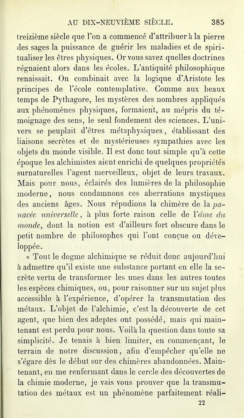 treizième siècle que l’on a commencé d’attribuer à la pierre des sages la puissance de guérir les maladies et de spiri- tualiser les êtres physiques. Or vous savez quelles doctrines régnaient alors dans les écoles. L’antiquité philosophique renaissait. On combinait avec la logique d’Aristote les principes de l’école contemplative. Comme aux beaux temps de Pythagore, les mystères des nombres appliqués aux phénomènes physiques, formaient, au mépris du té- moignage des sens, le seul fondement des sciences. L’uni- vers se peuplait d’êtres métaphysiques, établissant des liaisons secrètes et de mystérieuses sympathies avec les objets du monde visible. Il est donc tout simple qu’à cette époque les alchimistes aient enrichi de quelques propriétés surnaturelles l’agent merveilleux, objet de leurs travaux. Mais pour nous, éclairés des lumières de la philosophie moderne, nous condamnons ces aberrations mystiques des anciens âges. Nous répudions la chimère de la pa- nacée universelle, à plus forte raison celle de Vdme du monde, dont la notion est d’ailleurs fort obscure dans le petit nombre de philosophes qui l’ont conçue ou déve- loppée. a Tout le dogme alchimique se réduit donc aujourd’hui à admettre qu’il existe une substance portant en elle la se- crète vertu de transformer les unes dans les autres toutes les espèces chimiques, ou, pour raisonner sur un sujet plus accessible à l’expérience, d’opérer la transmutation des métaux. L’objet de l’alchimie, c’est la découverte de cet agent, que bien des adeptes ont possédé, mais qui main- tenant est perdu pour nous. Voilà la question dans toute sa simplicité. Je tenais à bien limiter, en commençant, le terrain de notre discussion, afin d’empêcher qu’elle ne s’égare dès le début sur des chimères abandonnées. Main- tenant, en me renfermant dans le cercle des découvertes de la chimie moderne, je vais vous prouver que la transmu- tation des métaux est un phénomène parfaitement réali- 22