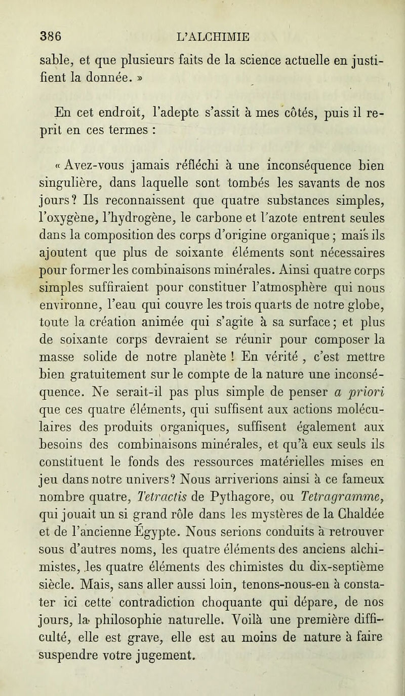 sable, et que plusieurs faits de la science actuelle en justi- fient la donnée. » En cet endroit, l’adepte s’assit à mes côtés, puis il re- prit en ces termes : «Avez-vous jamais réfléchi à une inconséquence bien singulière, dans laquelle sont tombés les savants de nos jours? Ils reconnaissent que quatre substances simples, l’oxygène, l’hydrogène, le carbone et l’azote entrent seules dans la composition des corps d’origine organique ; mais ils ajoutent que plus de soixante éléments sont nécessaires pour former les combinaisons minérales. Ainsi quatre corps simples suffiraient pour constituer l’atmosphère qui nous environne, l’eau qui couvre les trois quarts de notre globe, toute la création animée qui s’agite à sa surface ; et plus de soixante corps devraient se réunir pour composer la masse solide de notre planète ! En vérité , c’est mettre bien gratuitement sur le compte de la nature une inconsé- quence. Ne serait-il pas plus simple de penser a priori que ces quatre éléments, qui suffisent aux actions molécu- laires des produits organiques, suffisent également aux besoins des combinaisons minérales, et qu’à eux seuls ils constituent le fonds des ressources matérielles mises en jeu dans notre univers? Nous arriverions ainsi à ce fameux nombre quatre, Tetractis de Pythagore, ou Tetragramme, qui jouait un si grand rôle dans les mystères de la Chaldée et de l’ancienne Egypte. Nous serions conduits à retrouver sous d’autres noms, les quatre éléments des anciens alchi- mistes, .les quatre éléments des chimistes du dix-septième siècle. Mais, sans aller aussi loin, tenons-nous-en à consta- ter ici cette contradiction choquante qui dépare, de nos jours, la- philosophie naturelle. Voilà une première diffi- culté, elle est grave, elle est au moins de nature à faire suspendre votre jugement.