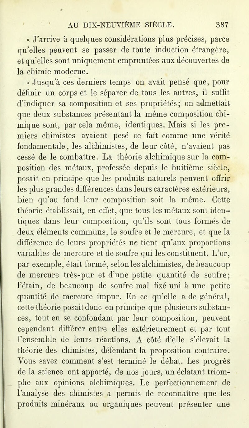 « J’arrive à quelques considérations plus précises, parce qu’elles peuvent se passer de toute induction étrangère, et qu’elles sont uniquement empruntées aux découvertes de la chimie moderne. « Jusqu’à ces derniers temps on avait pensé que, pour définir un corps et le séparer de tous les autres, il suffit d’indiquer sa composition et ses propriétés; on admettait que deux substances présentant la même composition chi- mique sont, par cela même, identiques. Mais si les pre- miers chimistes avaient pesé ce fait comme une vérité fondamentale, les alchimistes, de leur côté, n’avaient pas cessé de le combattre. La théorie alchimique sur la com- position des métaux, professée depuis le huitième siècle, posait en principe que les produits naturels peuvent offrir les plus grandes différences dans leurs caractères extérieurs, bien qu’au fond leur composition soit la même. Cette théorie établissait, en effet, que tous les métaux sont iden- tiques dans leur composition, qu’ils sont tous formés de deux éléments communs, le soufre et le mercure, et que la différence de leurs propriétés ne tient qu’aux proportions variables de mercure et de soufre qui les constituent. L’or, par exemple, était formé, selon les alchimistes, de beaucoup de mercure très-pur et d’une petite quantité de soufre; l’étain, de beaucoup de soufre mal fixé uni à une petite quantité de mercure impur. Eii ce qu’elle a de général, cette théorie posait donc en principe que plusieurs substan- ces, tout en se confondant par leur composition, peuvent cependant différer entre elles extérieurement et par tout l’ensemble de leurs réactions. A côté d’elle s’élevait la théorie des chimistes, défendant la proposition contraire. Vous savez comment s’est terminé le débat. Les progrès de la science ont apporté, de nos jours, un éclatant triom- phe aux opinions alchimiques. Le perfectionnement de l’analyse des chimistes a permis de reconnaître que les produits minéraux ou organiques peuvent présenter une